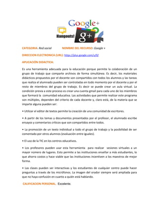 CATEGORIA: Red social NOMBRE DEL RECURSO: Google +
DIRECCION ELECTRONICA (URL): https://plus.google.com/u/0/
APLICACIÓN DIDACTICA:
Es una herramienta adecuada para la educación porque permite la colaboración de un
grupo de trabajo que comparte archivos de forma simultánea. Es decir, los materiales
didácticos propuestos por el docente son compartidos con todos los alumnos y las tareas
que realiza el alumnado pueden ser controladas en todo momento por el docente y por el
resto de miembros del grupo de trabajo. Es decir se puede crear un aula virtual. La
condición previa a este proceso es crear una cuenta gmail para cada uno de los miembros
que formará la comunidad educativa. Las actividades que permite realizar este programa
son múltiples, dependen del criterio de cada docente y, claro está, de la materia que se
imparte alguna pueden ser:
• Utilizar el editor de textos permite la creación de una comunidad de escritores.
• A partir de los temas y documentos presentados por el profesor, el alumnado escribe
ensayos y comentarios críticos que son compartidos entre todos.
• La promoción de un texto individual a todo el grupo de trabajo y la posibilidad de ser
comentado por otros alumnos (evaluación entre iguales).
• El uso de la TIC en los centros educativos.
• Los profesores pueden usar esta herramienta para realizar sesiones virtuales a un
mayor número de lugares. Esto permite a las instituciones enseñar a más estudiantes, lo
que ahorra costos y hace viable que las instituciones incentiven a los maestros de mejor
forma.
• Las clases pueden ser interactivas y los estudiantes de cualquier centro puede hacer
preguntas a través de los micrófonos. La imagen del orador siempre será ampliada para
que no haya confusión en cuanto a quién está hablando.
CALIFICACION PERSONAL. Excelente.
 