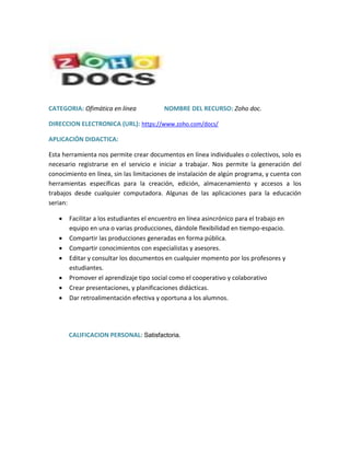 CATEGORIA: Ofimática en línea NOMBRE DEL RECURSO: Zoho doc.
DIRECCION ELECTRONICA (URL): https://www.zoho.com/docs/
APLICACIÓN DIDACTICA:
Esta herramienta nos permite crear documentos en línea individuales o colectivos, solo es
necesario registrarse en el servicio e iniciar a trabajar. Nos permite la generación del
conocimiento en línea, sin las limitaciones de instalación de algún programa, y cuenta con
herramientas específicas para la creación, edición, almacenamiento y accesos a los
trabajos desde cualquier computadora. Algunas de las aplicaciones para la educación
serian:
 Facilitar a los estudiantes el encuentro en línea asincrónico para el trabajo en
equipo en una o varias producciones, dándole flexibilidad en tiempo-espacio.
 Compartir las producciones generadas en forma pública.
 Compartir conocimientos con especialistas y asesores.
 Editar y consultar los documentos en cualquier momento por los profesores y
estudiantes.
 Promover el aprendizaje tipo social como el cooperativo y colaborativo
 Crear presentaciones, y planificaciones didácticas.
 Dar retroalimentación efectiva y oportuna a los alumnos.
CALIFICACION PERSONAL: Satisfactoria.
 