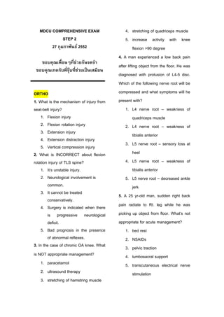 MDCU COMPREHENSIVE EXAM                    4. stretching of quadriceps muscle
              STEP 2                          5. increase activity with knee
        27 กุมภาพันธ 2552                          flexion >90 degree
                                          4. A man experienced a low back pain
   ขอบคุณเพื่อนๆที่ชวยกันจดจํา
                       
                                          after lifting object from the floor. He was
 ขอบคุณเกดกับพี่จุบที่ชวยเปนเสมียน
                         
                                          diagnosed with protusion of L4-5 disc.
                                          Which of the following nerve root will be
ORTHO                                     compressed and what symptoms will he
1. What is the mechanism of injury from   present with?
seat-belt injury?                             1. L4 nerve root – weakness of
    1. Flexion injury                               quadriceps muscle
    2. Flexion rotation injury                2. L4 nerve root – weakness of
    3. Extension injury
                                                    tibialis anterior
    4. Extension distraction injury
                                              3. L5 nerve root – sensory loss at
    5. Vertical compression injury
2. What is INCORRECT about flexion                  heel
rotation injury of TLS spine?                 4. L5 nerve root – weakness of
    1. It’s unstable injury.                        tibialis anterior
    2. Neurological involvement is            5. L5 nerve root – decreased ankle
        common.                                     jerk
    3. It cannot be treated
                                          5. A 25 yr-old man, sudden right back
        conservatively.
    4. Surgery is indicated when there    pain radiate to Rt. leg while he was
        is progressive neurological       picking up object from floor. What’s not
        deficit.                          appropriate for acute management?
    5. Bad prognosis in the presence          1. bed rest
        of abnormal reflexes.                 2. NSAIDs
3. In the case of chronic OA knee. What       3. pelvic traction
is NOT appropriate management?                4. lumbosacral support
    1. paracetamol                            5. transcutaneous electrical nerve
    2. ultrasound therapy                           stimulation
    3. stretching of hamstring muscle
 