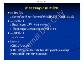 MD Chula 2010




                 การตรวจสุขภาพ สปสช.
                               สปสช.
♦อายุ 20 ปขึ้นไป




                                                y
 : สัมภาษณประวัติ ตรวจรางกายทั่วไป วัด BP BW Height ปละครั้ง




                                              nl
♦ อายุ 35 ปขึ้นไป




                                             O
  : Breast exam , PV (หญิง) ปละครั้ง




                                 se
  : Blood sugar , serum cholesterol ทุก 3 ป



                     U
♦ อายุ 40 ปขึ้นไป
  : ตรวจวัดสายตา
                  al
♦ไมจํากัดอายุ
                rn

 : CBC,UA ทุก 3 ป
              te


 : anti-HIV (premarital, voluntary, after pretest counseling)
   anti-
         In



  : VDRL/RPR ( with risky behaviour)
                          behaviour)
 