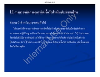 MD Chula 2010




1.1 การตรวจคัดกรองการติดเชื้อวัณโรคในประชาชนไทย




                                                                        y
                                                            nl
คําแนะนําสําหรับประชาชนทั่วไป




                                                           O
    ไมแนะนําใหทําการตรวจคัดกรองการติดเชื้อวัณโรคในประชาชนทั่วไปเปนประจําดวยการ




                                                se
ตรวจทดสอบปฏิกิริยาทูเบอรลิน หรือการตรวจภาพรังสีทรวงอก (กําลังคําแนะนํา “ง”) ในประชาชน
ไทยทั่วไปที่ไมมีอาการผิดปกติ แตใหเฝาระวังสอบถามอาการที่เกี่ยวของกับวัณโรคเปนประจํา


                           U
(กําลังคําแนะนํา “ข”) ไดแก อาการไขเรื้อรัง, ไอตั้งแต 3 สัปดาหขึ้นไป, ไอเปนเลือด หรือน้ําหนักลด
                        al                                            ไป,
โดยไมมีสาเหตุอื่น
                      rn
                    te
             In
 