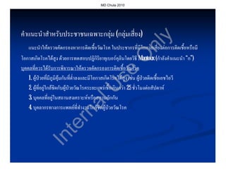 MD Chula 2010




คําแนะนําสําหรับประชาชนเฉพาะกลุม (กลุมเสี่ยง)
                                             ง)




                                                                    y
                                                          nl
    แนะนําใหตรวจคัดกรองหาการติดเชื้อวัณโรค ในประชากรที่มีโอกาสเสี่ยงตอการติดเชื้อหรือมี




                                                         O
โอกาสเกิดโรคไดสูง ดวยการทดสอบปฏิกิริยาทุเบอรคุลินโดยวิธี Mantoux (กําลังคําแนะนํา “ก”)
บุคคลที่ควรไดรับการพิจารณาใหตรวจคัดกรองการติดเชื้อวัณโรค




                                              se
    1. ผูปวยที่มีภูมิคุมกันที่ต่ําลงและมีโอกาสเกิดโรคไดสูง เชน ผูปวยติดเชื้อเอชไอวี
    2. ผูที่อยูใกลชิดกับผูปวยวัณโรคระยะแพรเชื้อเกินกวา 25 ชั่วโมงตอสัปดาห


                          U
    3. บุคคลที่อยูในสถานสงเคราะหหรือสถานกักกัน
                       al
    4. บุคลากรทางการแพทยที่ทํางานใกลชิดผูปวยวัณโรค
                     rn
                   te
             In
 