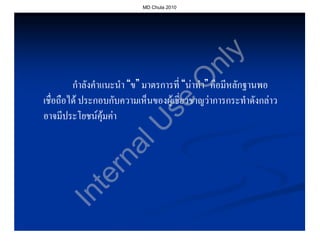 MD Chula 2010




                                              y
                                            nl
                                           O
         กําลังคําแนะนํา “ข” มาตรการที่ “นาทํา” คือมีหลักฐานพอ
เชื่อถือได ประกอบกับความเห็นของผูเชี่ยวชาญวาการกระทําดังกลาว




                               se
อาจมีประโยชนคุมคา


                 U
              al
            rn
          te
      In
 