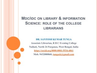 MDC/IDC ON LIBRARY & INFORMATION
SCIENCE: ROLE OF THE COLLEGE
LIBRARIANS
DR. SANTOSH KUMAR TUNGA
Associate Librarian, R B C Evening College
Naihati, North 24 Parganas, West Bengal, India
https://orcid.org/0000-0001-5534-4861
Mob. 9432080868, tungask@gmail.com
 