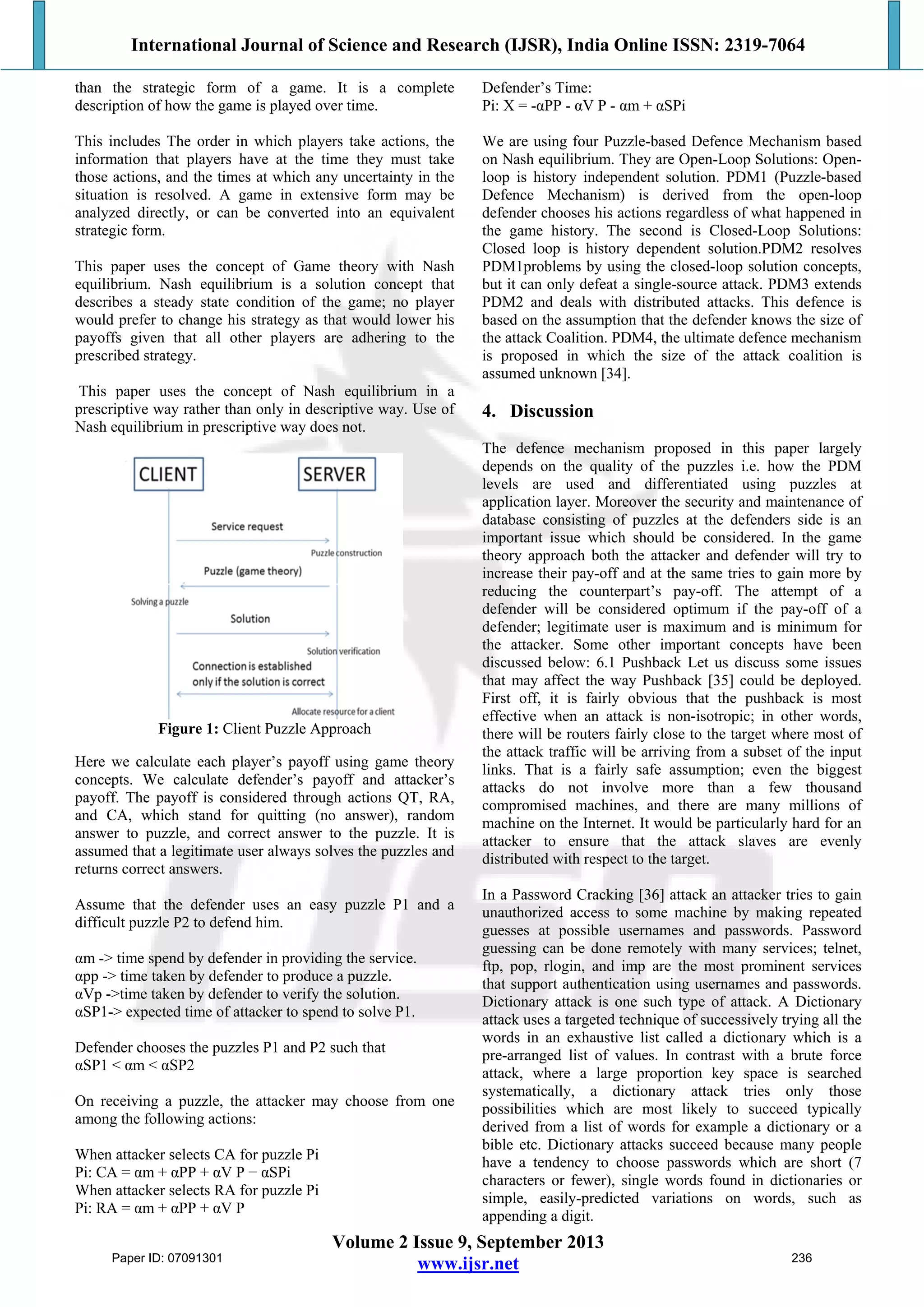 International Journal of Science and Research (IJSR), India Online ISSN: 2319-7064
Volume 2 Issue 9, September 2013
www.ijsr.net
than the strategic form of a game. It is a complete
description of how the game is played over time.
This includes The order in which players take actions, the
information that players have at the time they must take
those actions, and the times at which any uncertainty in the
situation is resolved. A game in extensive form may be
analyzed directly, or can be converted into an equivalent
strategic form.
This paper uses the concept of Game theory with Nash
equilibrium. Nash equilibrium is a solution concept that
describes a steady state condition of the game; no player
would prefer to change his strategy as that would lower his
payoffs given that all other players are adhering to the
prescribed strategy.
This paper uses the concept of Nash equilibrium in a
prescriptive way rather than only in descriptive way. Use of
Nash equilibrium in prescriptive way does not.
Figure 1: Client Puzzle Approach
Here we calculate each player’s payoff using game theory
concepts. We calculate defender’s payoff and attacker’s
payoff. The payoff is considered through actions QT, RA,
and CA, which stand for quitting (no answer), random
answer to puzzle, and correct answer to the puzzle. It is
assumed that a legitimate user always solves the puzzles and
returns correct answers.
Assume that the defender uses an easy puzzle P1 and a
difficult puzzle P2 to defend him.
αm -> time spend by defender in providing the service.
αpp -> time taken by defender to produce a puzzle.
αVp ->time taken by defender to verify the solution.
αSP1-> expected time of attacker to spend to solve P1.
Defender chooses the puzzles P1 and P2 such that
αSP1 < αm < αSP2
On receiving a puzzle, the attacker may choose from one
among the following actions:
When attacker selects CA for puzzle Pi
Pi: CA = αm + αPP + αV P − αSPi
When attacker selects RA for puzzle Pi
Pi: RA = αm + αPP + αV P
Defender’s Time:
Pi: X = -αPP - αV P - αm + αSPi
We are using four Puzzle-based Defence Mechanism based
on Nash equilibrium. They are Open-Loop Solutions: Open-
loop is history independent solution. PDM1 (Puzzle-based
Defence Mechanism) is derived from the open-loop
defender chooses his actions regardless of what happened in
the game history. The second is Closed-Loop Solutions:
Closed loop is history dependent solution.PDM2 resolves
PDM1problems by using the closed-loop solution concepts,
but it can only defeat a single-source attack. PDM3 extends
PDM2 and deals with distributed attacks. This defence is
based on the assumption that the defender knows the size of
the attack Coalition. PDM4, the ultimate defence mechanism
is proposed in which the size of the attack coalition is
assumed unknown [34].
4. Discussion
The defence mechanism proposed in this paper largely
depends on the quality of the puzzles i.e. how the PDM
levels are used and differentiated using puzzles at
application layer. Moreover the security and maintenance of
database consisting of puzzles at the defenders side is an
important issue which should be considered. In the game
theory approach both the attacker and defender will try to
increase their pay-off and at the same tries to gain more by
reducing the counterpart’s pay-off. The attempt of a
defender will be considered optimum if the pay-off of a
defender; legitimate user is maximum and is minimum for
the attacker. Some other important concepts have been
discussed below: 6.1 Pushback Let us discuss some issues
that may affect the way Pushback [35] could be deployed.
First off, it is fairly obvious that the pushback is most
effective when an attack is non-isotropic; in other words,
there will be routers fairly close to the target where most of
the attack traffic will be arriving from a subset of the input
links. That is a fairly safe assumption; even the biggest
attacks do not involve more than a few thousand
compromised machines, and there are many millions of
machine on the Internet. It would be particularly hard for an
attacker to ensure that the attack slaves are evenly
distributed with respect to the target.
In a Password Cracking [36] attack an attacker tries to gain
unauthorized access to some machine by making repeated
guesses at possible usernames and passwords. Password
guessing can be done remotely with many services; telnet,
ftp, pop, rlogin, and imp are the most prominent services
that support authentication using usernames and passwords.
Dictionary attack is one such type of attack. A Dictionary
attack uses a targeted technique of successively trying all the
words in an exhaustive list called a dictionary which is a
pre-arranged list of values. In contrast with a brute force
attack, where a large proportion key space is searched
systematically, a dictionary attack tries only those
possibilities which are most likely to succeed typically
derived from a list of words for example a dictionary or a
bible etc. Dictionary attacks succeed because many people
have a tendency to choose passwords which are short (7
characters or fewer), single words found in dictionaries or
simple, easily-predicted variations on words, such as
appending a digit.
Paper ID: 07091301 236
 