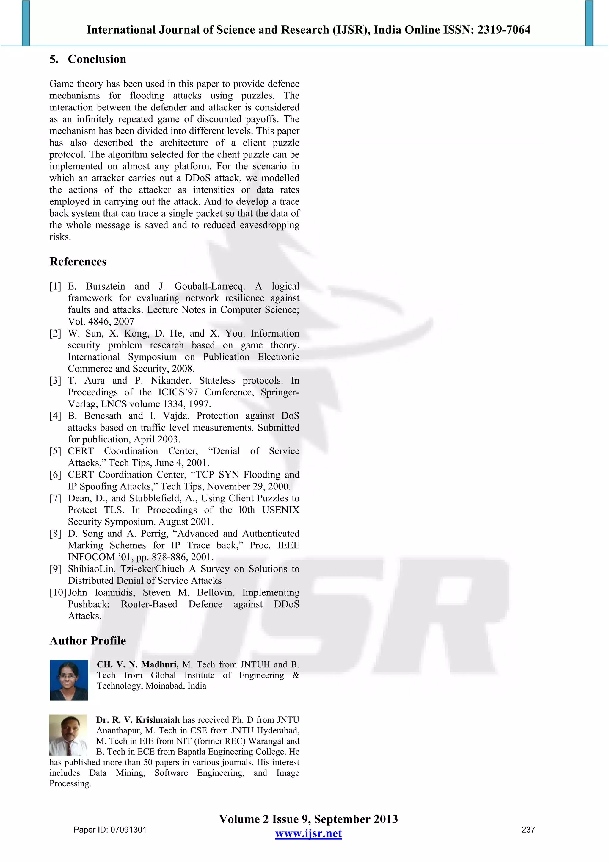 International Journal of Science and Research (IJSR), India Online ISSN: 2319-7064
Volume 2 Issue 9, September 2013
www.ijsr.net
5. Conclusion
Game theory has been used in this paper to provide defence
mechanisms for flooding attacks using puzzles. The
interaction between the defender and attacker is considered
as an infinitely repeated game of discounted payoffs. The
mechanism has been divided into different levels. This paper
has also described the architecture of a client puzzle
protocol. The algorithm selected for the client puzzle can be
implemented on almost any platform. For the scenario in
which an attacker carries out a DDoS attack, we modelled
the actions of the attacker as intensities or data rates
employed in carrying out the attack. And to develop a trace
back system that can trace a single packet so that the data of
the whole message is saved and to reduced eavesdropping
risks.
References
[1] E. Bursztein and J. Goubalt-Larrecq. A logical
framework for evaluating network resilience against
faults and attacks. Lecture Notes in Computer Science;
Vol. 4846, 2007
[2] W. Sun, X. Kong, D. He, and X. You. Information
security problem research based on game theory.
International Symposium on Publication Electronic
Commerce and Security, 2008.
[3] T. Aura and P. Nikander. Stateless protocols. In
Proceedings of the ICICS’97 Conference, Springer-
Verlag, LNCS volume 1334, 1997.
[4] B. Bencsath and I. Vajda. Protection against DoS
attacks based on traffic level measurements. Submitted
for publication, April 2003.
[5] CERT Coordination Center, “Denial of Service
Attacks,” Tech Tips, June 4, 2001.
[6] CERT Coordination Center, “TCP SYN Flooding and
IP Spoofing Attacks,” Tech Tips, November 29, 2000.
[7] Dean, D., and Stubblefield, A., Using Client Puzzles to
Protect TLS. In Proceedings of the l0th USENIX
Security Symposium, August 2001.
[8] D. Song and A. Perrig, “Advanced and Authenticated
Marking Schemes for IP Trace back,” Proc. IEEE
INFOCOM ’01, pp. 878-886, 2001.
[9] ShibiaoLin, Tzi-ckerChiueh A Survey on Solutions to
Distributed Denial of Service Attacks
[10]John Ioannidis, Steven M. Bellovin, Implementing
Pushback: Router-Based Defence against DDoS
Attacks.
Author Profile
CH. V. N. Madhuri, M. Tech from JNTUH and B.
Tech from Global Institute of Engineering &
Technology, Moinabad, India
Dr. R. V. Krishnaiah has received Ph. D from JNTU
Ananthapur, M. Tech in CSE from JNTU Hyderabad,
M. Tech in EIE from NIT (former REC) Warangal and
B. Tech in ECE from Bapatla Engineering College. He
has published more than 50 papers in various journals. His interest
includes Data Mining, Software Engineering, and Image
Processing.
Paper ID: 07091301 237
 