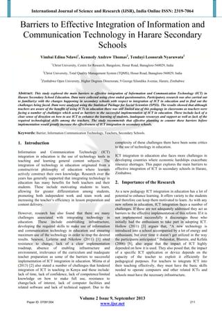 International Journal of Science and Research (IJSR), India Online ISSN: 2319-7064
Volume 2 Issue 9, September 2013
www.ijsr.net
Barriers to Effective Integration of Information and
Communication Technology in Harare Secondary
Schools
Vimbai Edina Ndawi1
, Kennedy Andrew Thomas2
, Tendayi Leonorah Nyaruwata3
1
Christ University, Centre for Research, Bangalore, Hosur Road, Banaglore-560029, India
2
Christ University, Total Quality Management System (TQMS), Hosur Road, Banaglore-560029, India
3
Zimbabwe Open University, Higher Degrees Directorate, 9 George Silundika Avenue, Harare, Zimbabwe
Abstract: This study explored the main barriers to effective integration of Information and Communication Technology (ICT) in
Harare Secondary School Education. Data were collected using close ended questionnaires. Participatory research was also carried out
to familiarize with the changes happening in secondary schools with respect to integration of ICT in education and to find out the
challenges being faced. Data were analyzed using the Statistical Package for Social Scientists (SPSS). The results showed that although
teachers are aware of the benefits of using ICTs in education there was still limited use of this pedagogy in classrooms as teachers were
facing a number of challenges which acted as barriers to the successful implementation of ICT in education. These include lack of a
clear sense of direction on how to use ICT to enhance the learning of students, inadequate resources and support as well as lack of the
required technological skills among the teachers. The study recommends that effective planning to counter these barriers before
implementation would greatly increase the effectiveness of ICT integration in secondary schools.
Keywords: Barrier, Information Communication Technology, Teachers, Secondary Schools.
1. Introduction
Information and Communication Technology (ICT)
integration in education is the use of technology tools in
teaching and learning general content subjects. The
integration of technology in education originated from a
constructivist philosophy of education where learners
actively construct their own knowledge. Research over the
years has generally supported that integrating technology in
education has many benefits for both teachers and their
students. These include motivating students to learn,
allowing for greater differentiation among students,
promoting both independent work and team work and
increasing the teacher’s efficiency in lesson preparation and
content delivery.
However, research has also found that there are many
challenges associated with integrating technology in
education. These include establishing infrastructure,
developing the required skills to make use of information
and communication technology in education and ensuring
maximum use of the technology in order to reap the desired
results. Searson, Laferrie and Nikolow (2011) [1] sited
resistance to change, lack of a clear implementation
roadmap, absence of enabling infrastructure and
environment, irrelevance of the curriculum and inadequate
teacher preparation as some of the barriers to successful
implementation of ICT integration in education. Miima et al
(2013) [2] also stated a number of challenges that hindered
integration of ICT in teaching in Kenya and these include:
lack of time, lack of confidence, lack of competence/limited
knowledge on how to make full use, resistance to
change/lack of interest, lack of computer facilities and
related software and lack of technical support. Due to the
complexity of these challenges there have been some critics
to the use of technology in education.
ICT integration in education also faces more challenges in
developing countries where economic hardships exacerbate
resource shortages. This paper explores the main barriers to
effective integration of ICT in secondary schools in Harare,
Zimbabwe.
2. Importance of the Research
As a new pedagogy ICT integration in education has a lot of
potential to enhance learning. It offers variety to the students
and therefore can keep them motivated to learn. As with any
new reform in education, ICT integration faces a number of
challenges. If these are not adequately addressed they act as
barriers to the effective implementation of this reform. If it is
not implemented successfully it discourages those who
initially had the enthusiasm to take part in adopting ICT.
Hollow (2011) [3] argues that, “A new technology is
introduced into a school accompanied by a lot of energy and
enthusiasm, but over time it doesn’t get utilized in the way
the participants anticipated.” Balanskat, Blamire, and Kefala
(2006) [8], also argue that the impact of ICT highly
depended on how it is used. They also posed that, the impact
of a specific ICT application or device depends on the
capacity of the teacher to exploit it efficiently for
pedagogical purposes. For teachers to integrate ICT into
their teaching effectively, they must have the basic skills
needed to operate computers and other related ICTs and
schools must have the necessary infrastructure.
Paper ID: 07091304 211
 