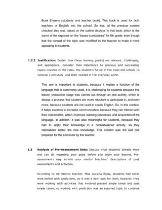 Book E-teens (students and teacher book). This book is used for both
teachers of English into the school. So that, all the previous content
checked also was based on the outline displays in that book, which is the
same of the exposed on the “bases curriculares” for 8th grade, even though
that the context of the topic was modified by the teacher to make it more
appealing to students.
1.2.2 Justification: Explain how these learning goal(s) are relevant, challenging,
and appropriate. Consider their importance to previous and succeeding
topics covered in the class, the student's future in the class and school, t o
national curriculum, and skills needed in the everyday world.
This aim is important to students, because it implies a function of the
language that is commonly used. It is challenging for students because this
lesson production stage was carried out through an oral activity, which is
always a process that student are more reluctant to participate in, and even
more, because students are not used to speak English. So, in this context,
it helps students to increase communication, because they can interact with
their classmates, which improves learning processes and acquisition of the
language. In addition, it was also meaningful for students, because they
had to apply their knowledge in a contextualized activity, so they
internalized better the new knowledge. This content was the last one
prepared for the semester by the teacher.
1.3 Analysis of Pre-Assessment Data: Discuss what students already know
and can do regarding your goals before you begin your lessons. Pre-
assessments may include your mentor teachers´ descriptions of past
assessments and activities.
According to my mentor teacher, Miss Luciana Rojas, students had never
work before with predictions, so it was a new topic for them, however, they
were working with activities that involved present simple tense and past
simple tense, so working with prediction was an assumed topic to continue
 