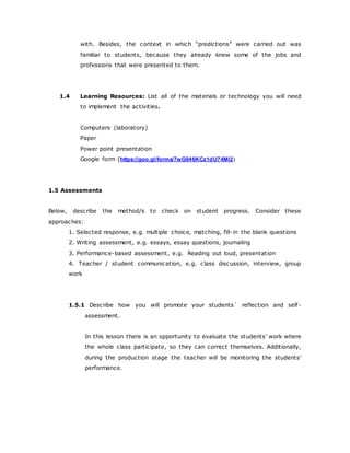with. Besides, the context in which “predictions” were carried out was
familiar to students, because they already knew some of the jobs and
professions that were presented to them.
1.4 Learning Resources: List all of the materials or technology you will need
to implement the activities.
Computers (laboratory)
Paper
Power point presentation
Google form (https://goo.gl/forms/7wG046KCz1dU74Ml2)
1.5 Assessments
Below, describe the method/s to check on student progress. Consider these
approaches:
1. Selected response, e.g. multiple choice, matching, fill-in the blank questions
2. Writing assessment, e.g. essays, essay questions, journaling
3. Performance-based assessment, e.g. Reading out loud, presentation
4. Teacher / student communication, e.g. class discussion, interview, group
work
1.5.1 Describe how you will promote your students´ reflection and self-
assessment.
In this lesson there is an opportunity to evaluate the students’ work where
the whole class participate, so they can correct themselves. Additionally,
during the production stage the teacher will be monitoring the students’
performance.
 