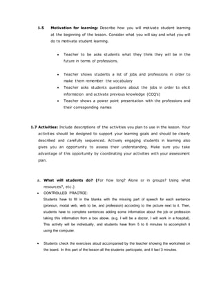 1.5 Motivation for learning: Describe how you will motivate student learning
at the beginning of the lesson. Consider what you will say and what you will
do to motivate student learning.
 Teacher to be asks students what they think they will be in the
future in terms of professions.
 Teacher shows students a list of jobs and professions in order to
make them remember the vocabulary
 Teacher asks students questions about the jobs in order to elicit
information and activate previous knowledge (CCQ’s)
 Teacher shows a power point presentation with the professions and
their corresponding names
1.7 Activities: Include descriptions of the activities you plan to use in the lesson. Your
activities should be designed to support your learning goals and should be clearly
described and carefully sequenced. Actively engaging students in learning also
gives you an opportunity to assess their understanding. Make sure you take
advantage of this opportunity by coordinating your activities with your assessment
plan.
a. What will students do? (For how long? Alone or in groups? Using what
resources?, etc.)
 CONTROLLED PRACTICE:
Students have to fill in the blanks with the missing part of speech for each sentence
(pronoun, modal verb, verb to be, and profession) according to the picture next to it. Then,
students have to complete sentences adding some information about the job or profession
taking this information from a box above. (e.g. I will be a doctor, I will work in a hospital).
This activity will be individually, and students have from 5 to 6 minutes to accomplish it
using the computer.
 Students check the exercises aloud accompanied by the teacher showing the worksheet on
the board. In this part of the lesson all the students participate, and it last 3 minutes.
 