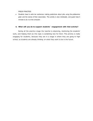 FREER PRACTICE:
 Students have to write ten sentences making predictions about jobs using the professions
given and the names of their classmates. This activity is also individually, and pupils have 5
minutes to do it on the computer.
b. What will you do to support students´ engagement with that activity?
During all the practice stage the teacher is observing, monitoring the students’
work, and helping them as this topic is something new for them. This activity is really
engaging for students, because they are in a stage in where they are going to high
school, so students are already thinking on what they want to be in the future.
 