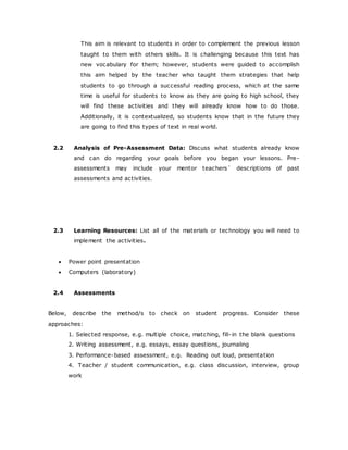 This aim is relevant to students in order to complement the previous lesson
taught to them with others skills. It is challenging because this text has
new vocabulary for them; however, students were guided to accomplish
this aim helped by the teacher who taught them strategies that help
students to go through a successful reading process, which at the same
time is useful for students to know as they are going to high school, they
will find these activities and they will already know how to do those.
Additionally, it is contextualized, so students know that in the future they
are going to find this types of text in real world.
2.2 Analysis of Pre-Assessment Data: Discuss what students already know
and can do regarding your goals before you began your lessons. Pre-
assessments may include your mentor teachers´ descriptions of past
assessments and activities.
2.3 Learning Resources: List all of the materials or technology you will need to
implement the activities.
 Power point presentation
 Computers (laboratory)
2.4 Assessments
Below, describe the method/s to check on student progress. Consider these
approaches:
1. Selected response, e.g. multiple choice, matching, fill-in the blank questions
2. Writing assessment, e.g. essays, essay questions, journaling
3. Performance-based assessment, e.g. Reading out loud, presentation
4. Teacher / student communication, e.g. class discussion, interview, group
work
 
