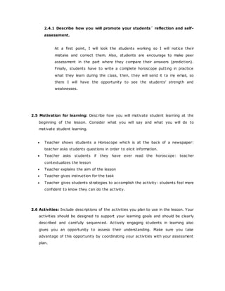 2.4.1 Describe how you will promote your students´ reflection and self-
assessment.
At a first point, I will look the students working so I will notice their
mistake and correct them. Also, students are encourage to make peer
assessment in the part where they compare their answers (prediction).
Finally, students have to write a complete horoscope putting in practice
what they learn during the class, then, they will send it to my email, so
there I will have the opportunity to see the students’ strength and
weaknesses.
2.5 Motivation for learning: Describe how you will motivate student learning at the
beginning of the lesson. Consider what you will say and what you will do to
motivate student learning.
 Teacher shows students a Horoscope which is at the back of a newspaper:
teacher asks students questions in order to elicit information.
 Teacher asks students if they have ever read the horoscope: teacher
contextualizes the lesson
 Teacher explains the aim of the lesson
 Teacher gives instruction for the task
 Teacher gives students strategies to accomplish the activity: students feel more
confident to know they can do the activity.
2.6 Activities: Include descriptions of the activities you plan to use in the lesson. Your
activities should be designed to support your learning goals and should be clearly
described and carefully sequenced. Actively engaging students in learning also
gives you an opportunity to assess their understanding. Make sure you take
advantage of this opportunity by coordinating your activities with your assessment
plan.
 
