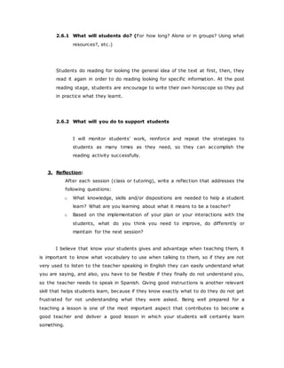 2.6.1 What will students do? (For how long? Alone or in groups? Using what
resources?, etc.)
Students do reading for looking the general idea of the text at first, then, they
read it again in order to do reading looking for specific information. At the post
reading stage, students are encourage to write their own horoscope so they put
in practice what they learnt.
2.6.2 What will you do to support students
I will monitor students’ work, reinforce and repeat the strategies to
students as many times as they need, so they can accomplish the
reading activity successfully.
3. Reflection:
After each session (class or tutoring), write a reflection that addresses the
following questions:
o What knowledge, skills and/or dispositions are needed to help a student
learn? What are you learning about what it means to be a teacher?
o Based on the implementation of your plan or your interactions with the
students, what do you think you need to improve, do differently or
maintain for the next session?
I believe that know your students gives and advantage when teaching them, it
is important to know what vocabulary to use when talking to them, so if they are not
very used to listen to the teacher speaking in English they can easily understand what
you are saying, and also, you have to be flexible if they finally do not understand you,
so the teacher needs to speak in Spanish. Giving good instructions is another relevant
skill that helps students learn, because if they know exactly what to do they do not get
frustrated for not understanding what they were asked. Being well prepared for a
teaching a lesson is one of the most important aspect that contributes to become a
good teacher and deliver a good lesson in which your students will certainty learn
something.
 
