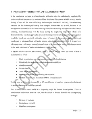 10 | P a g e
5. PROCESS FOR VERIFICATION AND VALIDATION OF MDSA
In the mechanical territory, text based details will quite often be gradationally supplanted by
model-predicated particulars. As a matter of fact, despite the fact that the MDSA strategy permits
sharing of data all the more effectively and manages frameworks intricacy, it's consistently
sensitive for the client to proficiently show complex frameworks. To be sure, because of the
development of models' size and of the intricacy of the limitations they are dependent upon, almost
certainly, misunderstandings will be made during the displaying stage. Late shops have
demonstrated the way that approaches predicated on requirement solvers can offer a presentation
benefit for check and assist with raising the nature of models. In this segment, a plan, check, and
proof cycle is introduced that will assist stoners with distinguishing the wash fit proper ways
relying upon the cycle stage, without losing all sense of direction in the plenty of choices presented
by the wide assortment of styles and devices accessible second.
In Model-Driven Software Architecture( MDSA) models are in center see from MDSA is
characterized to cover
• Circle investigation and programming product offering designing
• Meta displaying and circle explicit demonstrating dialects
• Model-driven age
• Format dialects
• Circle driven outline plan
• The standards of deft programming advancement
• The turn of events and utilization of Open Source structure
Just the same as deft styles, comparable to XP, a solid center is to deliver programming that could
be approved as soon as could be expected.
The recorded cycles over could be a beginning stage for farther investigations. From an
improvement interaction point of view, the utilization of models features the accompanying
packages
• Division of ventures
• Short change circle 58
• Model starts things out
 
