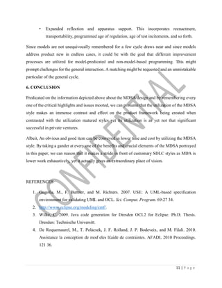 11 | P a g e
• Expanded reflection and apparatus support. This incorporates reenactment,
transportability, programmed age of regulation, age of test incitements, and so forth.
Since models are not unequivocally remembered for a few cycle draws near and since models
address product new in endless cases, it could be with the goal that different improvement
processes are utilized for model-predicated and non-model-based programming. This might
prompt challenges for the general interaction. A matching might be requested and an unmistakable
particular of the general cycle.
6. CONCLUSION
Predicated on the information depicted above about the MDSA design and by remembering every
one of the critical highlights and issues mooted, we can presume that the utilization of the MDSA
style makes an immense contrast and effect on the product framework being created when
contrasted with the utilization matured styles yet its utilization is as yet not that significant
successful in private ventures.
Albeit, An obvious and good item can be conveyed in lower time and cost by utilizing the MDSA
style. By taking a gander at every one of the benefits and crucial elements of the MDSA portrayed
in this paper, we can reason that it makes a stride in front of customary SDLC styles as MDA is
lower work exhaustively, yet it actually gives an extraordinary place of vision.
REFERENCES
1. Gogolla, M., F. Buttner, and M. Richters. 2007. USE: A UML-based specification
environment for validating UML and OCL. Sci. Comput. Program. 69:27 34.
2. http://www.eclipse.org/modeling/emf/.
3. Wilke, C. 2009. Java code generation for Dresden OCL2 for Eclipse. Ph.D. Thesis.
Dresden: Technische Universitt.
4. De Roquemaurel, M., T. Polacsek, J. F. Rolland, J. P. Bodeveix, and M. Filali. 2010.
Assistance la conception de mod`eles l£aide de contraintes. AFADL 2010 Proceedings.
121 36.
 