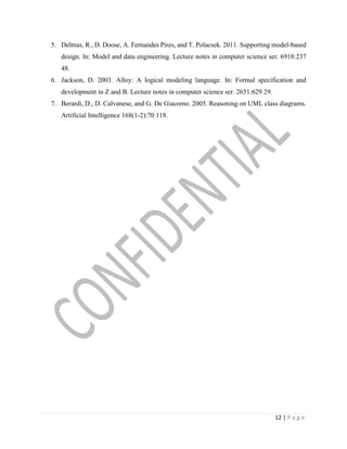 12 | P a g e
5. Delmas, R., D. Doose, A. Fernandes Pires, and T. Polacsek. 2011. Supporting model-based
design. In: Model and data engineering. Lecture notes in computer science ser. 6918:237
48.
6. Jackson, D. 2003. Alloy: A logical modeling language. In: Formal specification and
development in Z and B. Lecture notes in computer science ser. 2651:629 29.
7. Berardi, D., D. Calvanese, and G. De Giacomo. 2005. Reasoning on UML class diagrams.
Artificial Intelligence 168(1-2):70 118.
 