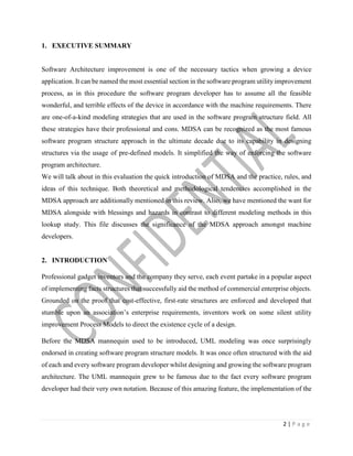 2 | P a g e
1. EXECUTIVE SUMMARY
Software Architecture improvement is one of the necessary tactics when growing a device
application. It can be named the most essential section in the software program utility improvement
process, as in this procedure the software program developer has to assume all the feasible
wonderful, and terrible effects of the device in accordance with the machine requirements. There
are one-of-a-kind modeling strategies that are used in the software program structure field. All
these strategies have their professional and cons. MDSA can be recognized as the most famous
software program structure approach in the ultimate decade due to its capability in designing
structures via the usage of pre-defined models. It simplified the way of enforcing the software
program architecture.
We will talk about in this evaluation the quick introduction of MDSA and the practice, rules, and
ideas of this technique. Both theoretical and methodological tendencies accomplished in the
MDSA approach are additionally mentioned in this review. Also, we have mentioned the want for
MDSA alongside with blessings and hazards in contrast to different modeling methods in this
lookup study. This file discusses the significance of the MDSA approach amongst machine
developers.
2. INTRODUCTION
Professional gadget inventors and the company they serve, each event partake in a popular aspect
of implementing facts structures that successfully aid the method of commercial enterprise objects.
Grounded on the proof that cost-effective, first-rate structures are enforced and developed that
stumble upon an association’s enterprise requirements, inventors work on some silent utility
improvement Process Models to direct the existence cycle of a design.
Before the MDSA mannequin used to be introduced, UML modeling was once surprisingly
endorsed in creating software program structure models. It was once often structured with the aid
of each and every software program developer whilst designing and growing the software program
architecture. The UML mannequin grew to be famous due to the fact every software program
developer had their very own notation. Because of this amazing feature, the implementation of the
 
