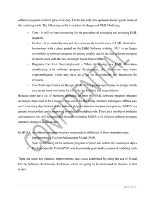 3 | P a g e
software program structure grew to be easy. On the bad side, this approach doesn’t guide many of
the modeling tools. The following can be viewed as the dangers of UML Modeling,
• Time - It will be time-consuming for the procedure of managing and retaining UML
diagrams.
• Unclear - It is constantly now not clear who are the beneficiaries of UML illustration.
harmonious with a piece posted on the Eiffel Software website, UML is no longer
worthwhile to software program inventors, notably due to the fact software program
inventors work with the law, no longer movie land or plates.
• Diagrams Can Get Overcomplicated - When developing any UML illustration
coordinating with software program development, the illustration may come
overcomplicated, which may have an effect on in confusion and frustration for
inventors.
• Too Much significance on Design - UML offers greater significance to design, which
may create some confusion for a few device builders and organizations.
Because there are a lot of problems springing up from this UML software program structure
technique, there used to be a massive want occur for the trendy structure techniques. MDSA was
once a amazing step forward in the software program structure improvement process. MDSA is a
general notation that can be supported by using all modeling tools. There are a number of positives
and negatives that will be mentioned through evaluating MDSA with different software program
structure strategies in this review.
In MDSA, the software program structure mannequin is deliberate in three important steps:
• Implementing a Platform Independent Model (PIM)
• State the hierarchy of the software program structure and outline the mannequin styles
• Platform Specific Model (PSM) can be routinely generated by means of modeling tools
There are some key features, improvements, and issues confronted by using the use of Model
Driven Software Architecture Technique which are going to be mentioned in element in this
review.
 