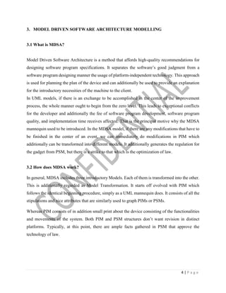 4 | P a g e
3. MODEL DRIVEN SOFTWARE ARCHITECTURE MODELLING
3.1 What is MDSA?
Model Driven Software Architecture is a method that affords high-quality recommendations for
designing software program specifications. It separates the software’s good judgment from a
software program designing manner the usage of platform-independent technology. This approach
is used for planning the plan of the device and can additionally be used to provide an explanation
for the introductory necessities of the machine to the client.
In UML models, if there is an exchange to be accomplished in the center of the improvement
process, the whole manner ought to begin from the zero level. This leads to exceptional conflicts
for the developer and additionally the fee of software program development, software program
quality, and implementation time receives affected. That is the principal motive why the MDSA
mannequin used to be introduced. In the MDSA model, if there are any modifications that have to
be finished in the center of an event, we can immediately do modifications in PIM which
additionally can be transformed into different models. It additionally generates the regulation for
the gadget from PSM, but there is a strike to that which is the optimization of law.
3.2 How does MDSA work?
In general, MDSA includes three introductory Models. Each of them is transformed into the other.
This is additionally regarded as Model Transformation. It starts off evolved with PIM which
follows the identical beginning procedure, simply as a UML mannequin does. It consists of all the
stipulations and nice attributes that are similarly used to graph PIMs or PSMs.
Whereas PIM consists of in addition small print about the device consisting of the functionalities
and movements of the system. Both PIM and PSM structures don’t want revision in distinct
platforms. Typically, at this point, there are ample facts gathered in PSM that approve the
technology of law.
 