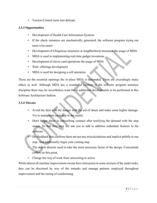 6 | P a g e
• Version Control turns into delicate.
3.3.3 Opportunities
• Development of Health Care Information Systems
• If the check instances are mechanically generated, the software program trying out
turns a lot easier.
• Development of Ubiquitous structures or neighborhood structures the usage of MDA
• MDA is used in implementing real-time gadget inventions
• Development of clever card operations the usage of MDA
• Web- offerings development
• MDA is used for designing a cell operation
These are the essential openings the in place MDA is demanded. There are exceedingly many
others as well. Although MDA has a wonderful location in the software program armature
discipline there may be nevertheless want for in additional developments to be performed in this
Software Architecture fashion.
3.3.4 Threats
• Avoid the deal with the danger with the aid of shock and make some higher damage.
Try to manipulate each step in the model.
• Don't forget about to subscribing contract after testifying the demand with the stop
stoner. So that they may not ask you to add in addition redundant features to the
software.
• Do flashback that confirms there are not any miscalculations and implicit pitfalls in one
step. And additionally begin your coming step.
• The sketch director need to take the most necessary factor of the design. Concentrate
coffers on this point.
• Change the way of work from unresisting to active.
While almost all machine improvement sweats have interaction in some mixture of the under tasks,
they can be discerned by way of the remarks and manage patterns employed throughout
improvement and the timing of conditioning.
 