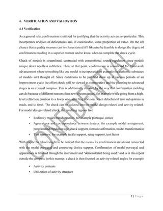 7 | P a g e
4. VERIFICATION AND VALIDATION
4.1 Verification
As a general rule, confirmation is utilized for justifying that the activity acts as per particular. This
incorporates revision of deficiencies and, if conceivable, some proportion of value. On the off
chance that a quality measure can be characterized it'll likewise be feasible to design the degree of
confirmation molding in a superior manner and to know when to complete the check cycle.
Check of models is streamlined, contrasted with conventional source regulation since models
unique down needless subtleties. Then, at that point, confirmation is considered for framework
advancement where something like one model is incorporated for example the authentic substance
of models isn't thought of. Since conditions to be justified show up at various periods of an
improvement cycle the effort check will be viewed as comparative and the planning to advanced
stages is an external compass. This is additionally stressed by the way that confirmation molding
can do because of different reasons than new circumstances. for example while going from a high-
level reflection position to a lower one, after bug revision, when detachment into subsystems is
made, and so forth. The check can be isolated into the model design related and activity related.
For model design-related check, the resulting regions live
• Endlessly model transformation. for example portrayal, notice
• Apparatuses and correspondence between devices. for example model arraignment,
programmed regulation age, check support, formal confirmation, model transformation
• Test territory. for example tackle support, setup support, test factor
With respect to related ought to be noticed that the means for confirmation are almost connected
with the model portrayal and comparing device support. Confirmation of model portrayal and
apparatuses is finished through the instrument and "demonstrated being used " and is in this report
outside the compass. in this manner, a check is then focused on activity-related angles for example
• Activity contents
• Utilization of activity structure
 
