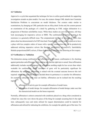 8 | P a g e
4.2 Validation
Approval is a cycle that acquainted the technique for how to utilize good methods for supporting
investigation errands on plan models. For case, the creators change UML details into Constraint
Satisfaction Problems to concentrate on model thickness. The creators make similar to
examinations, by changing an UML particular into an Alloy detail. In the end, the creators present
an examination of the packages of a detail by gathering an UML outline delineation in a
progression of Boolean satisfiability issues. While these studios are just trial minutes, still they
look encouraging for imperative solvers in MDE. The confirmation of formal models in the
enormous is a genuinely difficult issue. The computational intricacy of rationale on UML class
plates alone has demonstrated to be EXP-time hard. Nonetheless, various issues in plan are to have
a place with less complex orders of issues with a specific construction and can be productively
addressed utilizing imperative solvers like Boolean satisfiability solvers(SAT), Satisfiability
Modulo propositions(SMT) solvers, If these hypothetical outcomes feel deterring at first respect.
4.3 Verification vs. Validation
The distinction among confirmation and affirmation is the reason; confirmation is for checking
against particulars and affirmation is for making sure that the right item is raised. Since affirmation
additionally includes mortal judgment the affirmation molding might be less severe than what's
workable for confirmation. thusly recreation of geste will be particularly significant for
affirmation. By and large, affirmation is related with the eventual outcome however this isn't
required. rather, any part that could be decided about its pertinence is a searcher for affirmation.
for example a subsystem with clear cut liability. affirmation can be isolated into the resulting
regions
• affirmation of activity gest for example affirmation of model items.
• affirmation of model design. for example affirmation of model design; make sure that
the characterized models are the bones requested.
Normally, affirmation is almost connected with conditions placed on a thing when considered as
a black box since this view shows the piece of the thing for example assuming that it's the right
item. subsequently ways and styles utilized for request determination could be material for
affirmation and utilized for indicating the exhibition, for example the upheld, gest of the item. For
 