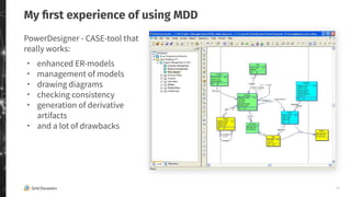 10
My ﬁrst experience of using MDD
PowerDesigner - CASE-tool that
really works:
・ enhanced ER-models
・ management of models
・ drawing diagrams
・ checking consistency
・ generation of derivative
artifacts
・ and a lot of drawbacks
 