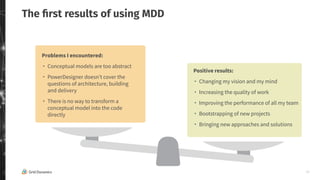 11
The ﬁrst results of using MDD
Problems I encountered:
・ Conceptual models are too abstract
・ PowerDesigner doesn’t cover the
questions of architecture, building
and delivery
・ There is no way to transform a
conceptual model into the code
directly
Positive results:
・ Changing my vision and my mind
・ Increasing the quality of work
・ Improving the performance of all my team
・ Bootstrapping of new projects
・ Bringing new approaches and solutions
 