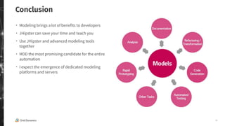 26
Conclusion
・ Modeling brings a lot of benefits to developers
・ JHipster can save your time and teach you
・ Use JHipster and advanced modeling tools
together
・ MDD the most promising candidate for the entire
automation
・ I expect the emergence of dedicated modeling
platforms and servers
 