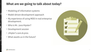 3
What are we going to talk about today?
・ Modeling of information systems
・ Model-driven development approach
・ My experience of using MDD in real enterprise
development.
・ Who is Mr. Java Hipster?
・ Development session
・ JHipter’s cons & pros
・ What awaits us in the future?
 