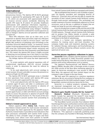 MONDAY, APRIL 8, 2013                                           MEDICAL DEVICE DAILY™                                                               PAGE 6 OF 9

International                                                                    from Leksell Gamma Knife Perfexion equipped with Extend.
 Continued from Page 1                                                               “We are delighted that Extend is now available in Japan,”
precancerous lesions. The Aptima HPV 16 18/45 genotype                           said Tim Rooney, president and managing director of
assay is approved for genotyping HPV types 16, 18 and/                           Elekta K.K. “Clinicians here will now be able to expand the
or 45, which are associated with approximately 80% of                            versatility of their Leksell Gamma Knife Perfexion system
all invasive cervical cancers worldwide. Detecting the                           through multi-session radiosurgery. This technology will
speciﬁc HPV types 16, 18 and/or 45 provides healthcare                           enable treatment of lesions immediately adjacent to critical
professionals with additional information regarding a                            structures, such as the eye, in addition to targets that are
patient’s risk of subsequently developing cervical cancer.                       simply too large for just one radiosurgery session.”
Both assays can be performed using Hologic’s ThinPrep                                Since its introduction in Japan in 1991, until the end of 2011,
liquid cytology specimens collected for routine pap tests as                     Leksell Gamma Knife has been used to treat approximately
well as Hologic’s Aptima cervical specimen collection and                        173,000 patients. Through Leksell Gamma Knife Perfexion
transport kit.                                                                   and its product line, Elekta intends to provide a wide
     “Most HPV infections clear up on their own, so it’s                         range of high-quality treatment options and to continue to
important to identify those persistent, high-risk infections                     contribute to the ﬁeld of radiotherapy.
that are most likely to lead to cervical cancer,” said Tom                           Elekta is a human care company specializing in
Wright, MD, professor of pathology and cell biology at the                       solutions for treating cancer and brain disorders. The
Columbia University Medical Center. “In numerous clinical                        company makes tools and treatment planning systems
studies involving approximately 45,000 women, the Aptima                         for radiation therapy, radiosurgery and brachytherapy, as
HPV assay has consistently shown similar sensitivity and                         well as workﬂow enhancing software systems across the
better speciﬁcity than the most frequently used DNA-based                        spectrum of cancer care.
test. This means the Aptima HPV assay is highly accurate
in detecting cervical disease, but is less likely to raise false                 Aerocrine passes regulatory milestone in Japan
alarms that can result in unnecessary medical procedures.”                           Aerocrine (Solna, Sweden) said the Japanese authority
     The Hologic Aptima HPV assay has been approved for                          (PMDA) has approved its FeNO (fractional exhaled nitric
two uses:                                                                        oxide)-measuring device, Niox Mino as a tool for assessing
     • To screen patients with atypical squamous cells of                        patients with airway inﬂammation such as asthma.
undetermined signiﬁcance (ASC-US) cervical cytology                                  The Japanese Pharmaceuticals and Medical Devices
results in order to determine the need for referral to                           Agency (PMDA), decided, after a thorough review, to grant
colposcopy.                                                                      the 2008 version of the Niox Mino marketing approval in
     • To be used adjunctively with cervical cytology to                         Japan. As Aerocrine introduced a new version in 2010 of
screen women 30 years and older to assess the presence or                        Niox Mino, the approval will have limited impact on the
absence of high-risk HPV types.                                                  company’s sales in Japan in the near future.
     The Aptima HPV 16 18/45 genotype assay is intended                              “We look upon this approval as a positive regulatory
to test specimens from women with Aptima HPV assay                               milestone. We are very proud of being the ﬁrst company to
positive results and is approved for two uses:                                   receive approval for the FeNO-method in Japan,” said Tobias
     • To be used adjunctively with the Aptima HPV assay                         Bergenblad, commercial director Aerocrine for Asia.
in women aged 30 years and older in combination with                                 Aerocrine is a medical products company focused
cervical cytology to assess the presence or absence of                           on improved management and care of patients with
speciﬁc highrisk genotypes 16, 18 and/or 45.                                     inﬂammatory airway diseases such as Asthma.
     • To be used adjunctively with the Aptima HPV assay in
women aged 21 years or older with ASCUS cervical cytology                        Monteris gets Health Canada OK for AutoLITT
results to assess the presence or absence of speciﬁc high                            Monteris Medical (Plymouth, Minnesota) said
risk HPV genotypes 16, 18 and/or 45. The results of this test                    Health Canada has approved the AutoLITT (now known
are not intended to prevent women from proceeding to                             as NeuroBlate) system, an MRI-guided ablation therapy for
colposcopy.                                                                      brain lesions, for commercialization in Canada.
                                                                                     The NeuroBlate System provides focal ablation (lethal
Elekta’s Extend approved in Japan                                                heat therapy) for tumors and has been commercially available
    Elekta’s Japanese ofﬁce, Elekta K.K. (Toyko), said                           in the U.S. since 2010. “We are excited that the NeuroBlate
that Elekta’s Extend system for multi-session stereotactic                       System will now be available for neurosurgeons and their
radiosurgery has been approved by the Japanese Health                            patients in Canada,” said John Schellhorn, president/CEO
Authority. Extend makes it possible to treat indications that                    of Monteris. “This approval is especially gratifying given
were previously untreatable with Gamma Knife surgery.                            that the company was founded in Winnipeg, Manitoba and
The ability to treat a broader range of targets and more
challenging cases allows even more patients to beneﬁt                                                                          See International, Page 8

            To subscribe, please call MEDICAL DEVICE DAILY™ Customer Service at (800) 477-6307; outside the U.S. and Canada, call (404) 262-5476.
                     Copyright © 2013 AHC Media. Reproduction is strictly prohibited. Visit our web site at www.medicaldevicedaily.com.
 