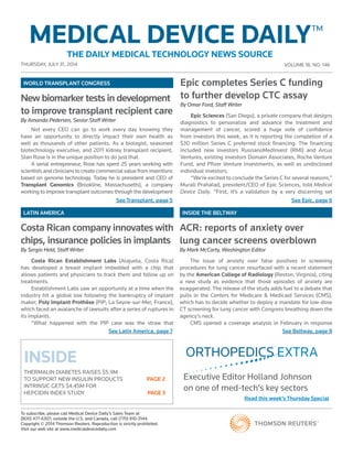 THURSDAY, JULY 31 , 2014 VOLUME 18, NO. 146
To subscribe, please call Medical Device Daily’s Sales Team at
(800) 477-6307; outside the U.S. and Canada, call (770) 810-3144.
Copyright © 2014 Thomson Reuters. Reproduction is strictly prohibited.
Visit our web site at www.medicaldevicedaily.com
MEDICAL DEVICE DAILYTM
THE DAILY MEDICAL TECHNOLOGY NEWS SOURCE
See Transplant, page 5 See Epic, page 6
See Latin America, page 7 See Beltway, page 8
INSIDE
THERMALIN DIABETES RAISES $5.9M
TO SUPPORT NEW INSULIN PRODUCTS	 PAGE 2
INTRINSIC GETS $4.45M FOR
HEPCIDIN INDEX STUDY	 PAGE 3
LATIN AMERICA INSIDE THE BELTWAY
WORLD TRANSPLANT CONGRESS
Executive Editor Holland Johnson
on one of med-tech’s key sectors
Read this week’s Thursday Special
ORTHOPEDICS EXTRA
Epic completes Series C funding
to further develop CTC assay
By Omar Ford, Staff Writer
Epic Sciences (San Diego), a private company that designs
diagnostics to personalize and advance the treatment and
management of cancer, scored a huge vote of confidence
from investors this week, as it is reporting the completion of a
$30 million Series C preferred stock financing. The financing
included new investors RusnanoMedInvest (RMI) and Arcus
Ventures, existing investors Domain Associates, Roche Venture
Fund, and Pfizer Venture Investments, as well as undisclosed
individual investors.
“We’re excited to conclude the Series C for several reasons,”
Murali Prahalad, president/CEO of Epic Sciences, told Medical
Device Daily. “First, it’s a validation by a very discerning set
Costa Rican company innovates with
chips, insurance policies in implants
By Sergio Held, Staff Writer
Costa Rican Establishment Labs (Alajuela, Costa Rica)
has developed a breast implant imbedded with a chip that
allows patients and physicians to track them and follow up on
treatments.
Establishment Labs saw an opportunity at a time when the
industry hit a global low following the bankruptcy of implant
maker, Poly Implant Prothèse (PIP; La Seyne-sur-Mer, France),
which faced an avalanche of lawsuits after a series of ruptures in
its implants.
“What happened with the PIP case was the straw that
ACR: reports of anxiety over
lung cancer screens overblown
By Mark McCarty, Washington Editor
The issue of anxiety over false positives in screening
procedures for lung cancer resurfaced with a recent statement
by the American College of Radiology (Reston, Virginia), citing
a new study as evidence that those episodes of anxiety are
exaggerated. The release of the study adds fuel to a debate that
pulls in the Centers for Medicare & Medicaid Services (CMS),
which has to decide whether to deploy a mandate for low-dose
CT screening for lung cancer with Congress breathing down the
agency’s neck.
CMS opened a coverage analysis in February in response
New biomarker tests in development
to improve transplant recipient care
By Amanda Pedersen, Senior Staff Writer
Not every CEO can go to work every day knowing they
have an opportunity to directly impact their own health as
well as thousands of other patients. As a biologist, seasoned
biotechnology executive, and 2011 kidney transplant recipient,
Stan Rose is in the unique position to do just that.
A serial entrepreneur, Rose has spent 25 years working with
scientists and clinicians to create commercial value from inventions
based on genome technology. Today he is president and CEO of
Transplant Genomics (Brookline, Massachusetts), a company
working to improve transplant outcomes through the development
 