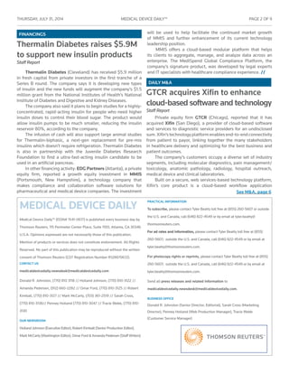 THURSDAY, JULY 31 , 2014	 MEDICAL DEVICE DAILY™	 PAGE 2 OF 9
MEDICAL DEVICE DAILY
Medical Device Daily™ (ISSN# 1541-0617) is published every business day by
Thomson Reuters, 115 Perimeter Center Place, Suite 1100, Atlanta, GA 30346
U.S.A. Opinions expressed are not necessarily those of this publication.
Mention of products or services does not constitute endorsement. All Rights
Reserved. No part of this publication may be reproduced without the ­written
­consent of Thomson Reuters (GST Registration Number R128870672).
CONTACT US
medicaldevicedaily.newsdesk@medicaldevicedaily.com
Donald R. Johnston, (770) 810 3118 // Holland Johnson, (770) 810-3122 //
Amanda Pedersen, (912) 660-2282 // Omar Ford, (770) 810-3125 // Robert
Kimball, (770) 810-3127 // Mark McCarty, (703) 361-2519 // Sarah Cross,
(770) 810-3138// Penney Holland (770) 810-3047 // Tracie Webb, (770) 810-
3130
OUR NEWSROOM
Holland Johnson (Executive Editor), Robert Kimball (Senior Production Editor),
Mark McCarty (Washington Editor), Omar Ford & Amanda Pedersen (Staff Writers)
PRACTICAL INFORMATION
To subscribe, please contact Tyler Beatty toll free at (855) 260-5607 or outside
the U.S. and Canada, call (646) 822-4549 or by email at tyler.beatty@
thomsonreuters.com.
For ad rates and information, please contact Tyler Beatty toll free at (855)
260-5607; outside the U.S. and Canada, call (646) 822-4549 or by email at
tyler.beatty@thomsonreuters.com.
For photocopy rights or reprints, please contact Tyler Beatty toll free at (855)
260-5607; outside the U.S. and Canada, call (646) 822-4549 or by email at
tyler.beatty@thomsonreuters.com.
Send all press releases and related information to
medicaldevicedaily.newsdesk@medicaldevicedaily.com.
BUSINESS OFFICE
Donald R. Johnston (Senior Director, Editorial), Sarah Cross (Marketing
Director), Penney Holland (Web Production Manager), Tracie Webb
(Customer Service Manager)
DAILY M&A
FINANCINGS
See M&A, page 6
Thermalin Diabetes raises $5.9M
to support new insulin products
Staff Report
Thermalin Diabetes (Cleveland) has received $5.9 million
in fresh capital from private investors in the first tranche of a
Series B round. The company says it is developing new types
of insulin and the new funds will augment the company’s $1.5
million grant from the National Institutes of Health’s National
Institute of Diabetes and Digestive and Kidney Diseases.
The company also said it plans to begin studies for a highly-
concentrated, rapid-acting insulin for people who need higher
insulin doses to control their blood sugar. The product would
allow insulin pumps to be much smaller, reducing the insulin
reservoir 80%, according to the company.
The infusion of cash will also support large animal studies
for Thermalin-biphasic, a next-gen replacement for pre-mix
insulins which doesn’t require refrigeration. Thermalin Diabetes
is also in partnership with the Juvenile Diabetes Research
Foundation to find a ultra-fast-acting insulin candidate to be
used in an artificial pancreas.
In other financing activity: EDG Partners (Atlanta), a private
equity firm, reported a growth equity investment in MMIS
(Portsmouth, New Hampshire), a technology company that
makes compliance and collaboration software solutions for
pharmaceutical and medical device companies. The investment
will be used to help facilitate the continued market growth
of MMIS and further enhancement of its current technology
leadership position.
MMIS offers a cloud-based modular platform that helps
its clients to aggregate, manage, and analyze data across an
enterprise. The MediSpend Global Compliance Platform, the
company’s signature product, was developed by legal experts
and IT specialists with healthcare compliance experience. //
GTCR acquires Xifin to enhance
cloud-based software and technology
Staff Report
Private equity firm GTCR (Chicago), reported that it has
acquired Xifin (San Diego), a provider of cloud-based software
and services to diagnostic service providers for an undisclosed
sum.Xifin’stechnologyplatformenablesend-to-endconnectivity
from patient to payor, linking together the many stakeholders
in healthcare delivery and optimizing for the best business and
patient outcomes.
The company’s customers occupy a diverse set of industry
segments, including molecular diagnostics, pain management/
toxicology, anatomic pathology, radiology, hospital outreach,
medical device and clinical laboratories.
Built on a secure, web services-based technology platform,
Xifin’s core product is a cloud-based workflow application
 