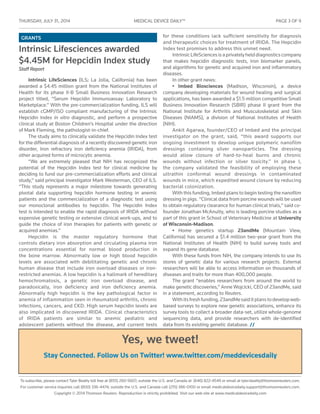 THURSDAY, JULY 31 , 2014	 MEDICAL DEVICE DAILY™	 PAGE 3 OF 9
To subscribe, please contact Tyler Beatty toll free at (855) 260-5607; outside the U.S. and Canada at (646) 822-4549 or email at tyler.beatty@thomsonreuters.com.
For customer service inquiries call (800) 336-4474; outside the U.S. and Canada call (215) 386-0100 or email medicaldevicedaily.support@thomsonreuters.com.
Copyright © 2014 Thomson Reuters. Reproduction is strictly prohibited. Visit our web site at www.medicaldevicedaily.com
GRANTS
Intrinsic Lifesciences awarded
$4.45M for Hepcidin Index study
Staff Report
Intrinsic LifeSciences (ILS; La Jolla, California) has been
awarded a $4.45 million grant from the National Institutes of
Health for its phase II-B Small Business Innovation Research
project titled, “Serum Hepcidin Immunoassay: Laboratory to
Marketplace.” With the pre-commercialization funding, ILS will
establish cGMP/ISO compliant manufacturing of the Intrinsic
Hepcidin Index in vitro diagnostic, and perform a prospective
clinical study at Boston Children’s Hospital under the direction
of Mark Fleming, the pathologist-in-chief.
The study aims to clinically validate the Hepcidin Index test
for the differential diagnosis of a recently discovered genetic iron
disorder, Iron refractory iron deficiency anemia (IRIDA), from
other acquired forms of microcytic anemia.
“We are extremely pleased that NIH has recognized the
potential of the Hepcidin Index test for clinical medicine by
deciding to fund our pre-commercialization efforts and clinical
study,” said principal investigator Mark Westerman, CEO of ILS.
“This study represents a major milestone towards generating
pivotal data supporting hepcidin hormone testing in anemic
patients and the commercialization of a diagnostic test using
our monoclonal antibodies to hepcidin. The Hepcidin Index
test is intended to enable the rapid diagnosis of IRIDA without
expensive genetic testing or extensive clinical work-ups, and to
guide the choice of iron therapies for patients with genetic or
acquired anemias.”
Hepcidin is the master regulatory hormone that
controls dietary iron absorption and circulating plasma iron
concentrations essential for normal blood production in
the bone marrow. Abnormally low or high blood hepcidin
levels are associated with debilitating genetic and chronic
human disease that include iron overload diseases or iron-
restricted anemias. A low hepcidin is a hallmark of hereditary
hemochromatosis, a genetic iron overload disease, and
paradoxically, iron deficiency and iron deficiency anemia.
Abnormally high hepcidin is the key pathological factor in
anemia of inflammation seen in rheumatoid arthritis, chronic
infections, cancers, and CKD. High serum hepcidin levels are
also implicated in discovered IRIDA. Clinical characteristics
of IRIDA patients are similar to anemic pediatric and
adolescent patients without the disease, and current tests
for these conditions lack sufficient sensitivity for diagnosis
and therapeutic choices for treatment of IRIDA. The Hepcidin
Index test promises to address this unmet need.
IntrinsicLifeSciencesisaprivatelyhelddiagnosticscompany
that makes hepcidin diagnostic tests, iron biomarker panels,
and algorithms for genetic and acquired iron and inflammatory
diseases.
In other grant news:
• Imbed Biosciences (Madison, Wisconsin), a device
company developing materials for wound healing and surgical
applications, has been awarded a $1.5 million competitive Small
Business Innovation Research (SBIR) phase II grant from the
National Institute for Arthritis and Musculoskeletal and Skin
Diseases (NIAMS), a division of National Institutes of Health
(NIH).
Ankit Agarwa, founder/CEO of Imbed and the principal
investigator on the grant, said, “this award supports our
ongoing investment to develop unique polymeric nanofilm
dressings containing silver nanoparticles. The dressing
would allow closure of hard-to-heal burns and chronic
wounds without infection or silver toxicity.” In phase I,
the company validated the feasibility of employing these
ultrathin conformal wound dressings in contaminated
wounds in mice, which expedited wound closure by reducing
bacterial colonization.
With this funding, Imbed plans to begin testing the nanofilm
dressing in pigs. “Clinical data from porcine wounds will be used
to obtain regulatory clearance for human clinical trials,” said co-
founder Jonathan McAnulty, who is leading porcine studies as a
part of this grant in School of Veterinary Medicine at University
of Wisconsin-Madison.
• Home genetics startup 23andMe (Mountain View,
California) has secured a $1.4 million two-year grant from the
National Institutes of Health (NIH) to build survey tools and
expand its gene database.
With these funds from NIH, the company intends to use its
stores of genetic data for various research projects. External
researchers will be able to access information on thousands of
diseases and traits for more than 400,000 people.
The grant “enables researchers from around the world to
make genetic discoveries,” Anne Wojcicki, CEO of 23andMe, said
in a statement, according to Reuters.
Withitsfreshfunding,23andMesaiditplanstodevelopweb-
based surveys to explore new genetic associations, enhance its
survey tools to collect a broader data-set, utilize whole-genome
sequencing data, and provide researchers with de-identified
data from its existing genetic database. //
Yes, we tweet!
Stay Connected. Follow Us on Twitter! www.twitter.com/meddevicesdaily
 