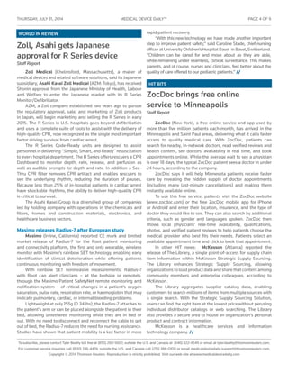 THURSDAY, JULY 31 , 2014	 MEDICAL DEVICE DAILY™	 PAGE 4 OF 9
To subscribe, please contact Tyler Beatty toll free at (855) 260-5607; outside the U.S. and Canada at (646) 822-4549 or email at tyler.beatty@thomsonreuters.com.
For customer service inquiries call (800) 336-4474; outside the U.S. and Canada call (215) 386-0100 or email medicaldevicedaily.support@thomsonreuters.com.
Copyright © 2014 Thomson Reuters. Reproduction is strictly prohibited. Visit our web site at www.medicaldevicedaily.com
HIT BITS
WORLD IN REVIEW
Zoll, Asahi gets Japanese
approval for R Series device
Staff Report
Zoll Medical (Chelmsford, Massachusetts), a maker of
medical devices and related software solutions, said its Japanese
subsidiary, Asahi Kasei Zoll Medical (AZM: Tokyo), has received
Shonin approval from the Japanese Ministry of Health, Labour
and Welfare to enter the Japanese market with its R Series
Monitor/Defibrillator.
AZM, a Zoll company established two years ago to pursue
the regulatory approval, sale, and marketing of Zoll products
in Japan, will begin marketing and selling the R Series in early
2015. The R Series in U.S. hospitals goes beyond defibrillation
and uses a complete suite of tools to assist with the delivery of
high-quality CPR, now recognized as the single most important
factor driving survival from cardiac arrest.
The R Series Code-Ready units are designed to assist
personnelindelivering“Simple,Smart,andReady”resuscitation
to every hospital department. The R Series offers rescuers a CPR
Dashboard to monitor depth, rate, release, and perfusion as
well as audible prompts for depth and rate. In addition a See-
Thru CPR filter removes CPR artifact and enables rescuers to
see the underlying rhythm, reducing the duration of pauses.
Because less than 25% of in-hospital patients in cardiac arrest
have shockable rhythms, the ability to deliver high-quality CPR
is critical to survival.
The Asahi Kasei Group is a diversified group of companies
led by holding company with operations in the chemicals and
fibers, homes and construction materials, electronics, and
healthcare business sectors.
Masimo releases Radius-7 after European study
Masimo (Irvine, California) reported CE mark and limited
market release of Radius-7 for the Root patient monitoring
and connectivity platform, the first and only wearable, wireless
monitor with Masimo’s rainbow SET technology, enabling early
identification of clinical deterioration while offering patients
continuous monitoring with freedom of movement.
With rainbow SET noninvasive measurements, Radius-7
with Root can alert clinicians – at the bedside or remotely,
through the Masimo Patient SafetyNet remote monitoring and
notification system – of critical changes in a patient’s oxygen
saturation, pulse rate, respiration rate, or haemoglobin that may
indicate pulmonary, cardiac, or internal bleeding problems.
Lightweight at only 155g (0.34 lbs), the Radius-7 attaches to
the patient’s arm or can be placed alongside the patient in their
bed, allowing untethered monitoring while they are in bed or
out. With no need to disconnect and reconnect the cable to get
out of bed, the Radius-7 reduces the need for nursing assistance.
Studies have shown that patient mobility is a key factor in more
rapid patient recovery.
“With this new technology we have made another important
step to improve patient safety,” said Caroline Stade, chief nursing
officer at University Children’s Hospital Basel in Basel, Switzerland.
“Children can be cared for and move about as they are able,
while remaining under seamless, clinical surveillance. This makes
parents, and of course, nurses and clinicians, feel better about the
quality of care offered to our pediatric patients.” //
ZocDoc brings free online
service to Minneapolis
Staff Report
ZocDoc (New York), a free online service and app used by
more than five million patients each month, has arrived in the
Minneapolis and Saint Paul areas, delivering what it calls faster
access to quality medical care. With ZocDoc, patients can
search for nearby, in-network doctors, read verified reviews and
health content, see doctors’ availability in real time, and book
appointments online. While the average wait to see a physician
is over 18 days, the typical ZocDoc patient sees a doctor in under
24 hours, according to the company.
ZocDoc says it will help Minnesota patients receive faster
care by revealing the hidden supply of doctor appointments
(including many last-minute cancellations) and making them
instantly available online.
To use this free service, patients visit the ZocDoc website
(www.zocdoc.com) or the free ZocDoc mobile app for iPhone
or Android and enter their location, insurance, and the type of
doctor they would like to see. They can also search by additional
criteria, such as gender and languages spoken. ZocDoc then
shows local physicians’ real-time availability, qualifications,
photos, and verified patient reviews to help patients choose the
medical provider who best fits their needs. Patients select an
available appointment time and click to book that appointment.
In other HIT news: McKesson (Atlanta) reported the
release of The Library, a single point-of-access for supply chain
item information within McKesson Strategic Supply Sourcing.
The Library enhances Strategic Supply Sourcing, allowing
organizationstoloadproductdataandsharethatcontentamong
community members and enterprise colleagues, according to
McKesson.
The Library aggregates supplier catalog data, enabling
customers to search millions of items from multiple sources with
a single search. With the Strategic Supply Sourcing Solution,
users can find the right item at the lowest price without perusing
individual distributor catalogs or web searching. The Library
also provides a secure area to house an organization’s personal
product and contract information.
McKesson is a healthcare services and information
technology company. //
 