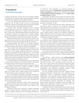 THURSDAY, JULY 31 , 2014	 MEDICAL DEVICE DAILY™	 PAGE 5 OF 9
To subscribe, please contact Tyler Beatty toll free at (855) 260-5607; outside the U.S. and Canada at (646) 822-4549 or email at tyler.beatty@thomsonreuters.com.
For customer service inquiries call (800) 336-4474; outside the U.S. and Canada call (215) 386-0100 or email medicaldevicedaily.support@thomsonreuters.com.
Copyright © 2014 Thomson Reuters. Reproduction is strictly prohibited. Visit our web site at www.medicaldevicedaily.com
Transplant
Continued from page 1
of genomic-based tests. The first test in the company’s pipeline
is a blood test to routinely monitor kidney transplant recipients,
indicating when treatment or biopsy might be required.
“It is a rare opportunity to devote all of your professional
experience and to bring all that to bear on your personal
experiences and your own health as well as thousands of people
in the same position,” Rose told Medical Device Daily.
Currently, organ transplant recipients have to undergo
frequent biopsies as part of the standard protocol to monitor
for problems like graft injury or rejection and doctors don’t
have a good way of differentiating between actionable causes
of rejection so patients are treated with a complex regimen
of immunosuppressive medications that may not be the best
therapy and put them at risk of infection and toxic side effects.
“Almost everything that can go wrong with a graft can be
addressed if you can pick it up soon enough and for me, that’s
what is perhaps most exciting [about this work],” Rose said.
Studies presented this week at the World Transplant
Congress (WTC) in San Francisco support the development of
genomic biomarker-based tests for transplant graft status.
“These studies have demonstrated the feasibility of our
approach to provide rich and objective diagnostic information,”
Rose said. “In the studies, peripheral blood gene expression
profiling demonstrated excellent potential as a non-invasive
monitoring tool that could enable differential diagnosis of graft
status in kidney and liver transplant recipients. The studies also
indicate that molecular profiling of tissue offers the potential to
help clarify ambiguous histological results.”
The company plans to provide diagnostic services through a
CLIA lab, with an initial focus on kidney transplant, and expects
to commercialize its first test early next year, Rose said.
Initially the first test would be used as an adjunct to biopsy,
letting clinicians know when a biopsy is needed to address
potential problems with a transplanted organ.
“It would be nice to have a non-invasive blood test to indicate
when you actually need a biopsy instead of just subjecting
patients to biopsy as part of a protocol,” Rose said.
One of the ongoing challenges in transplant treatment is
subclinical acute kidney rejection (SCAR), defined as histologic
rejection even though the patient’s serum creatinine readings (a
measure of kidney function) are normal. SCAR is associated with
worse long-term graft survival.
John Friedewald presented a study at WTC showing that
peripheral blood gene expression profiling can correctly classify
kidney transplant patients with SCAR, acute rejection, and
transplant excellence.
“Peripheral blood gene expression profiling potentially
provides a viable method for detecting SCAR as part of a
regular surveillance program and for monitoring effectiveness
of treatment,” said Friedewald, an associate professor of
medicine and surgery at Northwestern University’s Feinberg
School of Medicine (Chicago) and a transplant nephrologist
at Northwestern Memorial Hospital and the Kovler Organ
Transplant Center (Chicago).
Friedewald told Medical Device Daily that STAR has been
linked to chronic rejection and is sometimes a milder form of the
rejection process that can fly under the radar, and typically is
undetected by current blood tests. “It’s important to detect this
because it’s treatable,” he said.
Only one in five patients will have STAR, Friedewald said,
but because there is currently no non-invasive monitoring
method, patients are biopsied as part of protocol. That means
about 85% of biopsies are really not necessary, he said.
More research needs to be done, including a larger, multi-
center, ongoing study, funded by the National Institutes of
Health, before this test can move from bench to bedside. But
Friedewald,whoalsoisaclinicaladvisortoTransplantGenomics,
said this is an important first step.
“SCAR is a milder, possibly earlier form of rejection and it’s
very exciting to have discovered signatures based on profiling
blood that are able to diagnose that condition, but our first
test is not a test for SCAR, it’s to differentiate between acute
rejection, acute dysfunction no rejection, and stable graft,” Rose
explained. “And really the idea is that this will be used for routine
screening of all kidney transplant recipients and that any result
other than stable indicates the recipient [needs a biopsy].”
The research that Friedewald is doing with SCAR takes it
a step beyond, Rose said. “In many respects [SCAR detection]
represents the Holy Grail in this field, to detect a problem even
earlier.”
Sunil Kurian, a staff scientist at the Scripps Research
Institute (La Jolla, California) in the Department of Molecular
and Experimental Medicine, and a scientific advisor to
Transplant Genomics, also presented research this week at
WTC. In one study, Kurian and colleagues showed that gene
expression profiling has a predictive accuracy of 90% to 94% for
acute rejection, acute dysfunction no rejection, chronic allograft
nephropathy, and transplant excellence samples, when
compared to histology-documented phenotypes.
He also presented another study that validated biopsy
molecular phenotypes created with a U.S. population in an
independent cohort of significantly different racial/ethnic
backgrounds, using Brazilian kidney transplant patients for
comparison. The researchers concluded that there are strong
unifying immune mechanisms driving transplant disease and
thus international molecular diagnostics are feasible. That
finding wasn’t necessarily surprising, Kurian told MDD, but
genetic ethnic differences in relation to transplant status was
something that hadn’t been explored before.
Transplant Genomics recently obtained an exclusive license
to patent rights co-owned by the Scripps Research Institute
and Northwestern University that provide the foundation for its
clinical tests. //
 