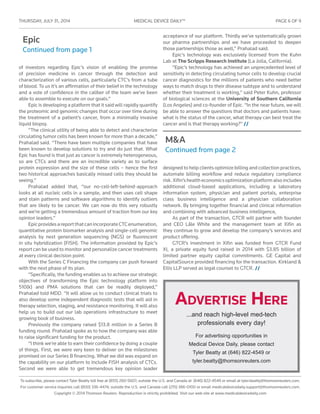 THURSDAY, JULY 31 , 2014	 MEDICAL DEVICE DAILY™	 PAGE 6 OF 9
To subscribe, please contact Tyler Beatty toll free at (855) 260-5607; outside the U.S. and Canada at (646) 822-4549 or email at tyler.beatty@thomsonreuters.com.
For customer service inquiries call (800) 336-4474; outside the U.S. and Canada call (215) 386-0100 or email medicaldevicedaily.support@thomsonreuters.com.
Copyright © 2014 Thomson Reuters. Reproduction is strictly prohibited. Visit our web site at www.medicaldevicedaily.com
Epic
Continued from page 1
M&A
Continued from page 2
of investors regarding Epic’s vision of enabling the promise
of precision medicine in cancer through the detection and
characterization of various cells, particularly CTC’s from a tube
of blood. To us it’s an affirmation of their belief in the technology
and a vote of confidence in the caliber of the team we’ve been
able to assemble to execute on our goals.”
Epic is developing a platform that it said will rapidly quantify
the proteomic and genomic changes that occur over time during
the treatment of a patient’s cancer, from a minimally invasive
liquid biopsy.
“The clinical utility of being able to detect and characterize
circulating tumor cells has been known for more than a decade,”
Prahalad said. “There have been multiple companies that have
been known to develop solutions to try and do just that. What
Epic has found is that just as cancer is extremely heterogeneous,
so are CTCs and there are an incredible variety as to surface
protein expression and the size of these cells – hence the first
two historical approaches basically missed cells they should be
seeing.”
Prahalad added that, “our no-cell-left-behind-approach
looks at all nucleic cells in a sample, and then uses cell shape
and stain patterns and software algorithms to identify outliers
that are likely to be cancer. We can now do this very robustly
and we’re getting a tremendous amount of traction from our key
opinion leaders.”
EpicprovidesareportthatcanincorporateCTCenumeration,
quantitative protein biomarker analysis and single-cell genomic
analysis by next generation sequencing (NGS) or fluorescent
in situ hybridization (FISH). The information provided by Epic’s
report can be used to monitor and personalize cancer treatments
at every clinical decision point.
With the Series C Financing the company can push forward
with the next phase of its plan.
“Specifically, the funding enables us to achieve our strategic
objectives of transforming the Epic technology platform into
510(k) and PMA solutions that can be readily deployed,”
Prahalad told MDD. “It will allow us to conduct clinical trials to
also develop some independent diagnostic tests that will aid in
therapy selection, staging, and resistance monitoring. It will also
help us to build out our lab operations infrastructure to meet
growing book of business.
Previously the company raised $13.8 million in a Series B
funding round. Prahalad spoke as to how the company was able
to raise significant funding for the product.
“I think we’re able to earn their confidence by doing a couple
of things. First, we were very keen to deliver on the milestones
promised on our Series B financing. What we did was expand on
the capability on our platform to include FISH analysis of CTCs.
Second we were able to get tremendous key opinion leader
acceptance of our platform. Thirdly we’ve systematically grown
our pharma partnerships and we have proceeded to deepen
those partnerships those as well,” Prahalad said.
Epic’s technology was exclusively licensed from the Kuhn
Lab at The Scripps Research Institute (La Jolla, California).
“Epic’s technology has achieved an unprecedented level of
sensitivity in detecting circulating tumor cells to develop crucial
cancer diagnostics for the millions of patients who need better
ways to match drugs to their disease subtype and to understand
whether their treatment is working,” said Peter Kuhn, professor
of biological sciences at the University of Southern California
(Los Angeles) and co-founder of Epic. “In the near future, we will
be able to answer the questions that doctors and patients have:
what is the status of the cancer, what therapy can best treat the
cancer and is that therapy working?” //
designed to help clients optimize billing and collection practices,
automate billing workflow and reduce regulatory compliance
risk.Xifin’shealtheconomicsoptimizationplatformalsoincludes
additional cloud-based applications, including a laboratory
information system, physician and patient portals, enterprise
class business intelligence and a physician collaboration
network. By bringing together financial and clinical information
and combining with advanced business intelligence,
As part of the transaction, GTCR will partner with founder
and CEO Lâle White and the management team at Xifin as
they continue to grow and develop the company’s services and
product offering.
GTCR’s investment in Xifin was funded from GTCR Fund
XI, a private equity fund raised in 2014 with $3.85 billion of
limited partner equity capital commitments. GE Capital and
CapitalSource provided financing for the transaction. Kirkland &
Ellis LLP served as legal counsel to GTCR. //
Advertise Here
...and reach high-level med-tech
professionals every day!
For advertising opportunities in
Medical Device Daily, please contact
Tyler Beatty at (646) 822-4549 or
tyler.beatty@thomsonreuters.com
 