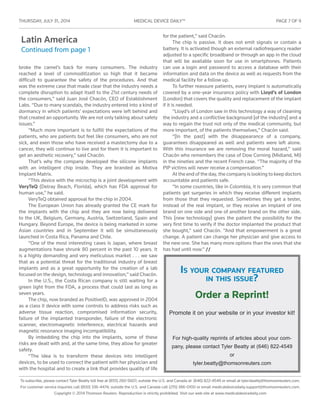 THURSDAY, JULY 31 , 2014	 MEDICAL DEVICE DAILY™	 PAGE 7 OF 9
To subscribe, please contact Tyler Beatty toll free at (855) 260-5607; outside the U.S. and Canada at (646) 822-4549 or email at tyler.beatty@thomsonreuters.com.
For customer service inquiries call (800) 336-4474; outside the U.S. and Canada call (215) 386-0100 or email medicaldevicedaily.support@thomsonreuters.com.
Copyright © 2014 Thomson Reuters. Reproduction is strictly prohibited. Visit our web site at www.medicaldevicedaily.com
Latin America
Continued from page 1
broke the camel’s back for many consumers. The industry
reached a level of commoditization so high that it became
difficult to guarantee the safety of the procedures. And that
was the extreme case that made clear that the industry needs a
complete disruption to adapt itself to the 21st century needs of
the consumers,” said Juan José Chacón, CEO of Establishment
Labs. “Due to many scandals, the industry entered into a kind of
dormancy in which patients’ expectations were left behind and
that created an opportunity. We are not only talking about safety
issues.”
“Much more important is to fulfill the expectations of the
patients, who are patients but feel like consumers, who are not
sick, and even those who have received a mastectomy due to a
cancer, they will continue to live and for them it is important to
get an aesthetic recovery,” said Chacón.
That’s why the company developed the silicone implants
with an intelligent chip inside. They are branded as Motiva
Implant Matrix.
“This device with the microchip is a joint development with
VeryTeQ (Delray Beach, Florida), which has FDA approval for
human use,” he said.
VeryTeQ obtained approval for the chip in 2004.
The European Union has already granted the CE mark for
the implants with the chip and they are now being delivered
to the UK, Belgium, Germany, Austria, Switzerland, Spain and
Hungary. Beyond Europe, the device is being marketed in some
Asian countries and in September it will be simultaneously
launched in Costa Rica, Panama and Chile.
“One of the most interesting cases is Japan, where breast
augmentations have shrunk 80 percent in the past 10 years. It
is a highly demanding and very meticulous market . . . we saw
that as a potential threat for the traditional industry of breast
implants and as a great opportunity for the creation of a lab
focused on the design, technology and innovation,” said Chacón.
In the U.S., the Costa Rican company is still waiting for a
green light from the FDA, a process that could last as long as
seven years.
The chip, now branded as PositiveID, was approved in 2004
as a class II device with some controls to address risks such as
adverse tissue reaction, compromised information security,
failure of the implanted transponder, failure of the electronic
scanner, electromagnetic interference, electrical hazards and
magnetic resonance imaging incompatibility.
By imbedding the chip into the implants, some of these
risks are dealt with and, at the same time, they allow for greater
safety.
“The idea is to transform these devices into intelligent
devices, to be used to connect the patient with her physician and
with the hospital and to create a link that provides quality of life
for the patient,” said Chacón.
The chip is passive. It does not emit signals or contain a
battery. It is activated though an external radiofrequency reader
adjusted to a specific broadband or through an app in the cloud
that will be available soon for use in smartphones. Patients
can use a login and password to access a database with their
information and data on the device as well as requests from the
medical facility for a follow up.
To further reassure patients, every implant is automatically
covered by a one-year insurance policy with Lloyd’s of London
(London) that covers the quality and replacement of the implant
if it is needed.
“Lloyd’s of London saw in this technology a way of cleaning
the industry and a conflictive background [of the industry] and a
way to regain the trust not only of the medical community, but
more important, of the patients themselves,” Chacón said.
“[In the past] with the disappearance of a company,
guarantees disappeared as well and patients were left alone.
With this insurance we are removing the moral hazard,” said
Chacón who remembers the case of Dow Corning (Midland, MI)
in the nineties and the recent French case. “The majority of the
PIP victims will never receive a compensation.”
At the end of the day, the company is looking to keep doctors
accountable and patients safe.
“In some countries, like in Colombia, it is very common that
patients get surgeries in which they receive different implants
from those that they requested. Sometimes they get a tester,
instead of the real implant, or they receive an implant of one
brand on one side and one of another brand on the other side.
This [new technology] gives the patient the possibility for the
very first time to verify if the doctor implanted the product that
she bought,” said Chacón. “And that empowerment is a great
change. A patient can change her physician and give access to
the new one. She has many more options than the ones that she
has had until now.” //
Is your company featured
in this issue?
Order a Reprint!
Promote it on your website or in your investor kit!
For high-quality reprints of articles about your com-
pany, please contact Tyler Beatty at (646) 822-4549
or
tyler.beatty@thomsonreuters.com
 