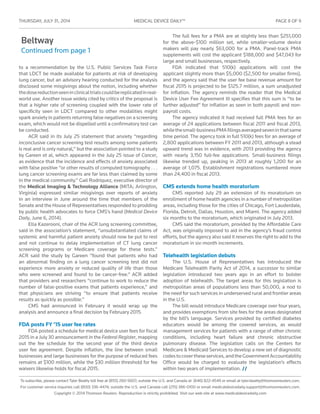 THURSDAY, JULY 31 , 2014	 MEDICAL DEVICE DAILY™	 PAGE 8 OF 9
To subscribe, please contact Tyler Beatty toll free at (855) 260-5607; outside the U.S. and Canada at (646) 822-4549 or email at tyler.beatty@thomsonreuters.com.
For customer service inquiries call (800) 336-4474; outside the U.S. and Canada call (215) 386-0100 or email medicaldevicedaily.support@thomsonreuters.com.
Copyright © 2014 Thomson Reuters. Reproduction is strictly prohibited. Visit our web site at www.medicaldevicedaily.com
Beltway
Continued from page 1
to a recommendation by the U.S. Public Services Task Force
that LDCT be made available for patients at risk of developing
lung cancer, but an advisory hearing conducted for the analysis
disclosed some misgivings about the notion, including whether
thedosereductionseeninclinicaltrialscouldbereplicatedinreal-
world use. Another issue widely cited by critics of the proposal is
that a higher rate of screening coupled with the lower rate of
specificity seen in LDCT compared to other modalities might
spark anxiety in patients returning false negatives on a screening
exam, which would not be dispelled until a confirmatory test can
be conducted.
ACR said in its July 25 statement that anxiety “regarding
inconclusive cancer screening test results among some patients
is real and is only natural,” but the association pointed to a study
by Gareen et al, which appeared in the July 25 issue of Cancer,
as evidence that the incidence and effects of anxiety associated
with false positive “or other results of computed tomography . . .
lung cancer screening exams are far less than claimed by some
in the medical community.” Gail Rodriquez, executive director of
the Medical Imaging & Technology Alliance (MITA; Arlington,
Virginia) expressed similar misgivings over reports of anxiety
in an interview in June around the time that members of the
Senate and the House of Representatives responded to prodding
by public health advocates to force CMS’s hand (Medical Device
Daily, June 6, 2014).
Ella Kazerooni, chair of the ACR lung screening committee,
said in the association’s statement, “unsubstantiated claims of
systemic and harmful patient anxiety should now be put to rest
and not continue to delay implementation of CT lung cancer
screening programs or Medicare coverage for these tests.”
ACR said the study by Gareen “found that patients who had
an abnormal finding on a lung cancer screening test did not
experience more anxiety or reduced quality of life than those
who were screened and found to be cancer-free.” ACR added
that providers and researchers “continue to work to reduce the
number of false-positive exams that patients experience,” and
that physicians are striving “to ensure that patients receive
results as quickly as possible.”
CMS had announced in February it would wrap up the
analysis and announce a final decision by February 2015.
FDA posts FY ’15 user fee rates
FDA posted a schedule for medical device user fees for fiscal
2015 in a July 30 announcement in the Federal Register, mapping
out the fee schedule for the second year of the third device
user fee agreement. Despite inflation, the line between small
businesses and large businesses for the purpose of reduced fees
remains at $100 million, while the $30 million threshold for fee
waivers likewise holds for fiscal 2015.
The full fees for a PMA are at slightly less than $251,000
for the above-$100 million set, while smaller-volume device
makers will pay nearly $63,000 for a PMA. Panel-track PMA
supplements will cost the applicant $188,000 and $47,043 for
large and small businesses, respectively.
FDA indicated that 510(k) applications will cost the
applicant slightly more than $5,000 ($2,500 for smaller firms),
and the agency said that the user fee base revenue amount for
fiscal 2015 is projected to be $125.7 million, a sum unadjusted
for inflation. The agency reminds the reader that the Medical
Device User Fee Agreement III specifies that this sum is “to be
further adjusted” for inflation as seen in both payroll and non-
payroll costs.
The agency indicated it had received full PMA fees for an
average of 24 applications between fiscal 2011 and fiscal 2013,
whilethesmall-businessPMAfilingsaveragedseveninthatsame
time period. The agency took in full 510(k) fees for an average of
2,800 applications between FY 2011 and 2013, although a stead
upward trend was in evidence, with 2013 providing the agency
with nearly 3,150 full-fee applications. Small-business filings
likewise trended up, peaking in 2013 at roughly 1,200 for an
average of 1,075. Establishment registrations numbered more
than 24,400 in fiscal 2013.
CMS extends home health moratorium
CMS reported July 29 an extension of its moratorium on
enrollment of home health agencies in a number of metropolitan
areas, including those for the cities of Chicago, Fort Lauderdale,
Florida, Detroit, Dallas, Houston, and Miami. The agency added
six months to the moratorium, which originated in July 2013.
CMS said the moratorium, provided by the Affordable Care
Act, was originally imposed to aid in the agency’s fraud control
efforts, but the agency also said it reserves the right to add to the
moratorium in six-month increments.
Telehealth legislation debuts
The U.S. House of Representatives has introduced the
Medicare Telehealth Parity Act of 2014, a successor to similar
legislation introduced two years ago in an effort to bolster
adoption of telehealth. The target areas for this legislation is
metropolitan areas of populations less than 50,000, a nod to
the need for such services in underserved rural and frontier areas
in the U.S.
The bill would introduce Medicare coverage over four years,
and provides exemptions from site fees for the areas designated
by the bill’s language. Services provided by certified diabetes
educators would be among the covered services, as would
management services for patients with a range of other chronic
conditions, including heart failure and chronic obstructive
pulmonary disease. The legislation calls on the Centers for
Medicare & Medicaid Services to develop a new set of diagnostic
codestocovertheseservices,andtheGovernmentAccountability
Office would be charged to evaluate the legislation’s effects
within two years of implementation. //
 