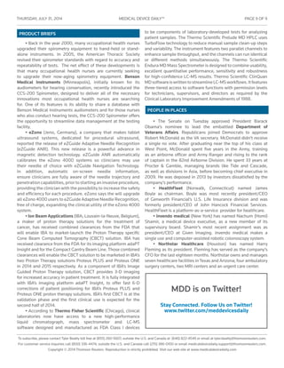 THURSDAY, JULY 31 , 2014	 MEDICAL DEVICE DAILY™	 PAGE 9 OF 9
To subscribe, please contact Tyler Beatty toll free at (855) 260-5607; outside the U.S. and Canada at (646) 822-4549 or email at tyler.beatty@thomsonreuters.com.
For customer service inquiries call (800) 336-4474; outside the U.S. and Canada call (215) 386-0100 or email medicaldevicedaily.support@thomsonreuters.com.
Copyright © 2014 Thomson Reuters. Reproduction is strictly prohibited. Visit our web site at www.medicaldevicedaily.com
PEOPLE IN PLACES
PRODUCT BRIEFS
• The Senate on Tuesday approved President Barack
Obama’s nominee to lead the embattled Department of
Veterans Affairs. Republicans joined Democrats to approve
Robert McDonald as the VA secretary. McDonald didn’t receive
a single no vote. After graduating near the top of his class at
West Point, McDonald spent five years in the Army, training
as an airborne officer and Army Ranger and rising to the rank
of captain in the 82nd Airborne Division. He spent 33 years at
Procter & Gamble, managing brands like Tide and Cascade,
as well as divisions in Asia, before becoming chief executive in
2009. He was deposed in 2013 by investors dissatisfied by the
company’s performance.
• HealthFleet (Norwalk, Connecticut) named James
Boyle as chairman. Boyle was most recently president/CEO
of Genworth Financial’s U.S. Life Insurance division and was
formerly president/CEO of John Hancock Financial Services.
HealthFleet is a platform-as-a-service provider for healthcare.
• invendo medical (New York) has named Nachum (Homi)
Shamir, a medical device executive, as a new member of its
supervisory board. Shamir’s most recent assignment was as
president/CEO at Given Imaging. invendo medical makes a
single use and computer-assisted robotic colonoscopy system.
• Northstar Healthcare (Houston) has named Harry
Fleming as its president. Fleming has served as the company’s
CFO for the last eighteen months. Northstar owns and manages
seven healthcare facilities in Texas and Arizona; four ambulatory
surgery centers, two MRI centers and an urgent care center.
• Back in the year 2000, many occupational health nurses
upgraded their spirometry equipment to hand-held or stand-
alone instruments. In 2005, the American Thoracic Society
revised their spirometer standards with regard to accuracy and
repeatability of tests. The net effect of these developments is
that many occupational health nurses are currently seeking
to upgrade their now-aging spirometry equipment. Benson
Medical Instruments (Minneapolis), initially known for its
audiometers for hearing conservation, recently introduced the
CCS-200 Spirometer, designed to deliver all of the necessary
innovations most occupational health nurses are searching
for. One of its features is its ability to share a database with
Benson Medical Instruments audiometers and for those nurses
who also conduct hearing tests, the CCS-200 Spirometer offers
the opportunity to streamline data management at the testing
facility.
• eZono (Jeno, Germany), a company that makes tablet
ultrasound systems, dedicated for procedural ultrasound,
reported the release of eZGuide Adaptive Needle Recognition
(eZGuide ANR). This new release is a powerful advance in
magnetic detection technology. eZGuide ANR automatically
calibrates the eZono 4000 systems so clinicians may use
their needle of choice with eZGuide Navigation Technology.
In addition, automatic on-screen needle information,
ensure clinicians are fully aware of the needle trajectory and
penetration capabilities, prior to starting an invasive procedure,
providing the clinician with the possibility to increase the safety
and efficiency for each procedure. eZono says the will upgrade
all eZono 4000 users to eZGuide Adaptive Needle Recognition,
free of charge, expanding the clinical utility of the eZono 4000
system.
• Ion Beam Applications (IBA; Louvain-la-Neuve, Belgium),
a maker of proton therapy solutions for the treatment of
cancer, has received combined clearances from the FDA that
will enable IBA to market-launch the Proton Therapy specific
Cone Beam Computed Tomography (CBCT) solution. IBA has
received clearance from the FDA for its imaging platform adaPT
Insight and for the Compact Gantry Beam Line. Those combined
clearances will enable the CBCT solution to be marketed in IBA’s
two Proton Therapy solutions Proteus PLUS and Proteus ONE
in 2014 and 2015 respectively. As a component of IBA’s Image
Guided Proton Therapy solution, CBCT provides 3-D imaging
for increased accuracy in patient treatment. It is fully integrated
with IBA’s imaging platform adaPT Insight, to offer fast 6-D
corrections of patient positioning for IBA’s Proteus PLUS and
Proteus ONE proton therapy solutions. IBA’s first CBCT is at the
validation phase and the first clinical use is expected for the
second half of 2014.
• According to Thermo Fisher Scientific (Chicago), clinical
laboratories now have access to a new high-performance
liquid chromatograph, mass spectrometer and LC-MS
software designed and manufactured as FDA Class I devices
to be components of laboratory-developed tests for analyzing
patient samples. The Thermo Scientific Prelude MD HPLC uses
TurboFlow technology to reduce manual sample clean-up steps
and variability. The instrument features two parallel channels to
enhance sample throughput, and the channels can run identical
or different methods simultaneously. The Thermo Scientific
Endura MD Mass Spectrometer is designed to combine usability,
excellent quantitative performance, sensitivity and robustness
for high-confidence LC-MS results. Thermo Scientific ClinQuan
MDsoftwareiswrittentostreamlineLC-MSworkflows.Itfeatures
three-tiered access to software functions with permission levels
for technicians, supervisors, and directors as required by the
Clinical Laboratory Improvement Amendments of 1988.
MDD is on Twitter!
Stay Connected. Follow Us on Twitter!
www.twitter.com/meddevicesdaily
 