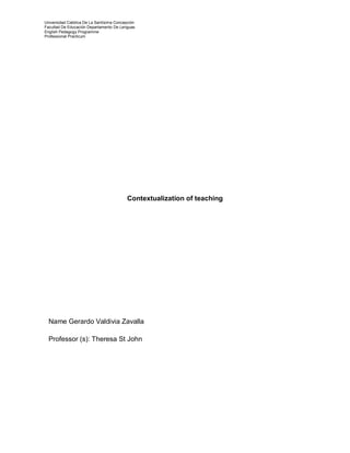 Universidad Católica De La Santísima Concepción 
Facultad De Educación Departamento De Lenguas 
English Pedagogy Programme 
Professional Practicum 
Contextualization of teaching 
Name Gerardo Valdivia Zavalla 
Professor (s): Theresa St John 
 