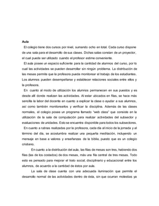 Aula
El colegio tiene dos cursos por nivel, sumando ocho en total. Cada curso dispone
de una sala para el desarrollo de sus clases. Dichas salas constan de un proyector,
el cual puede ser utilizado cuando el profesor estime conveniente.
El aula posee un espacio suficiente para la cantidad de alumnos del curso, por lo
cual las actividades se pueden desarrollar sin ningún problema. La distribución de
las mesas permite que la profesora pueda monitorear el trabajo de los estudiantes.
Los alumnos pueden desempeñarse y establecer relaciones sociales entre ellos y
la profesora.
En cuanto al modo de utilización los alumnos permanecen en sus puestos y es
desde allí donde realizan las actividades. Al estar ubicados en filas, se hace más
sencilla la labor del docente en cuanto a explicar la clase o ayudar a sus alumnos,
así como también monitorearlos y verificar la disciplina. Además de las clases
normales, el colegio posee un programa llamado “web class” que consiste en la
utilización de la sala de computación para realizar actividades del subsector y
evaluaciones de unidades. Esto se encuentra disponible para todos los subsectores.
En cuanto a rutinas realizadas por la profesora, cada día al inicio de la jornada y al
término del día, se acostumbra realizar una pequeña meditación, incluyendo un
mensaje en base a valores y enseñanzas de la biblia, puesto que es un colegio
cristiano.
En cuanto a la distribución del aula, las filas de mesas son tres, habiendo dos
filas (las de los costados) de dos mesas, más una fila central de tres mesas. Todo
esto es pensado para mejorar el trato social, disciplinario y educacional entre los
alumnos, de acuerdo a la cantidad de éstos por aula.
La sala de clase cuenta con una adecuada iluminación que permite el
desarrollo normal de las actividades dentro de ésta, sin que ocurran molestias ya
 
