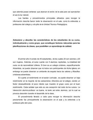 que además posee ventanas que abarcan el ancho de la sala para así aprovechar
el uso la luz natural.
Las fuentes y procedimientos principales utilizados para recoger la
información descrita fueron tanto la observación en el aula, como la entrevista a
profesores del colegio y a la jefa de la Unidad Técnica Pedagógica.
Seleccione y describa las características de los estudiantes de su curso,
individualmente y como grupo, que constituyen factores relevantes para las
planificaciones de clases, que posibiliten un aprendizaje de calidad.
El primer año A consta de 45 estudiantes, de los cuales 25 son varones y 20
son mujeres. Además, el curso cuenta con 5 alumnos repitentes. La totalidad del
curso es de nacionalidad chilena. Si bien es un colegio cristiano, específicamente
Adventista, se puede observar que no todos son participantes de dicha iglesia, sin
embargo se puede observar un ambiente de respeto hacia los valores y filosofías
cristianas-adventistas.
En cuanto al rendimiento en el sector curricular, se puede observar un bajo
rendimiento en la mayoría de los subsectores ofrecidos por el colegio, siendo un
factor desequilibrante el poco interés que muestra el grupo curso por el buen
rendimiento. Cabe señalar que esto es una excepción del resto de los cursos. La
interacción alumno-profesor es buena, no tanto así entre alumnos, por lo cual se
provoca desorden durante el desarrollo de la clase.
El procedimiento llevado a cabo para recoger la información descrita
previamente fue principalmente la observación en el aula y la entrevista a la
profesora jefe del curso.
 