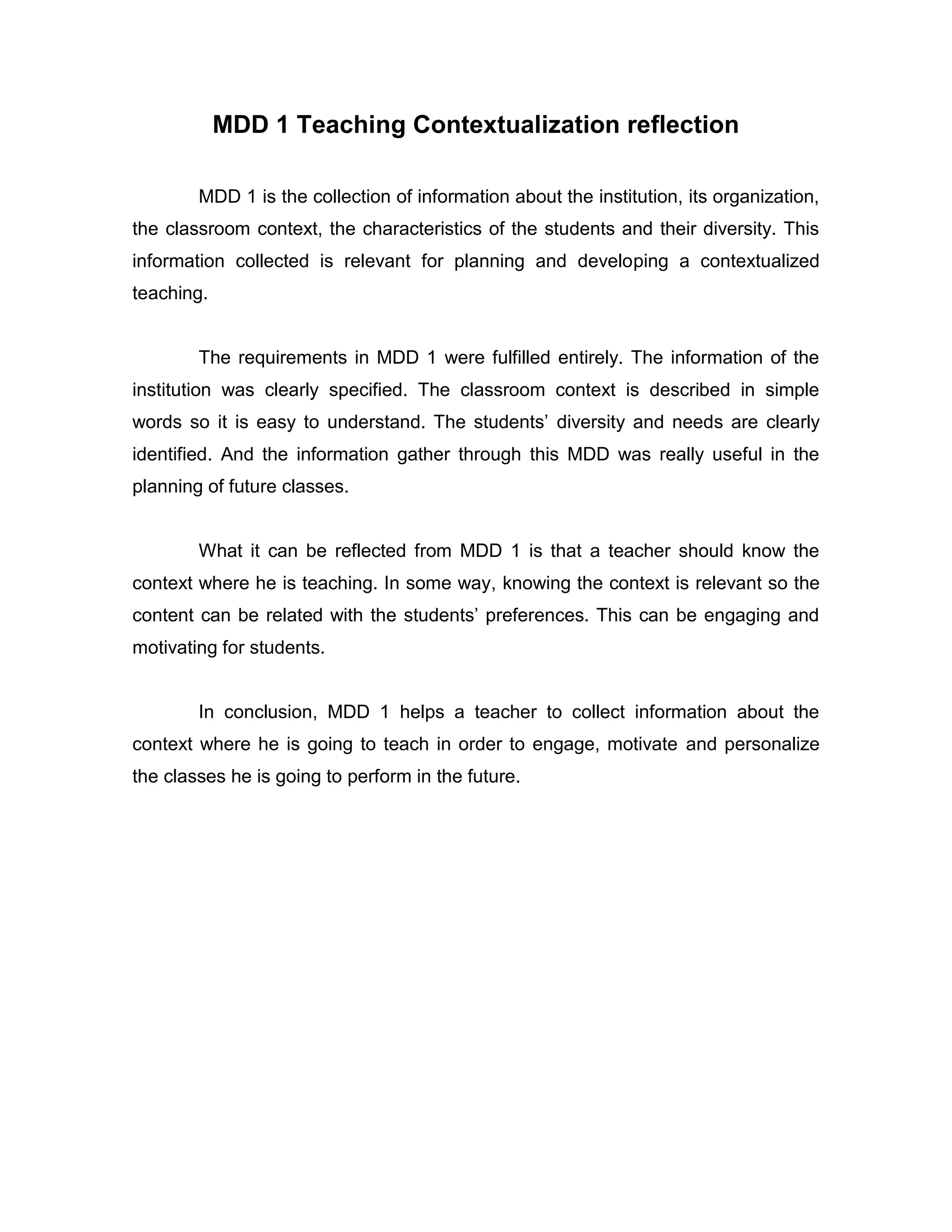 MDD 1 Teaching Contextualization reflection
MDD 1 is the collection of information about the institution, its organization, the classroom context, the characteristics of the students and their diversity. This information collected is relevant for planning and developing a contextualized teaching.
The requirements in MDD 1 were fulfilled entirely. The information of the institution was clearly specified. The classroom context is described in simple words so it is easy to understand. The students’ diversity and needs are clearly identified. And the information gather through this MDD was really useful in the planning of future classes.
What it can be reflected from MDD 1 is that a teacher should know the context where he is teaching. In some way, knowing the context is relevant so the content can be related with the students’ preferences. This can be engaging and motivating for students.
In conclusion, MDD 1 helps a teacher to collect information about the context where he is going to teach in order to engage, motivate and personalize the classes he is going to perform in the future.