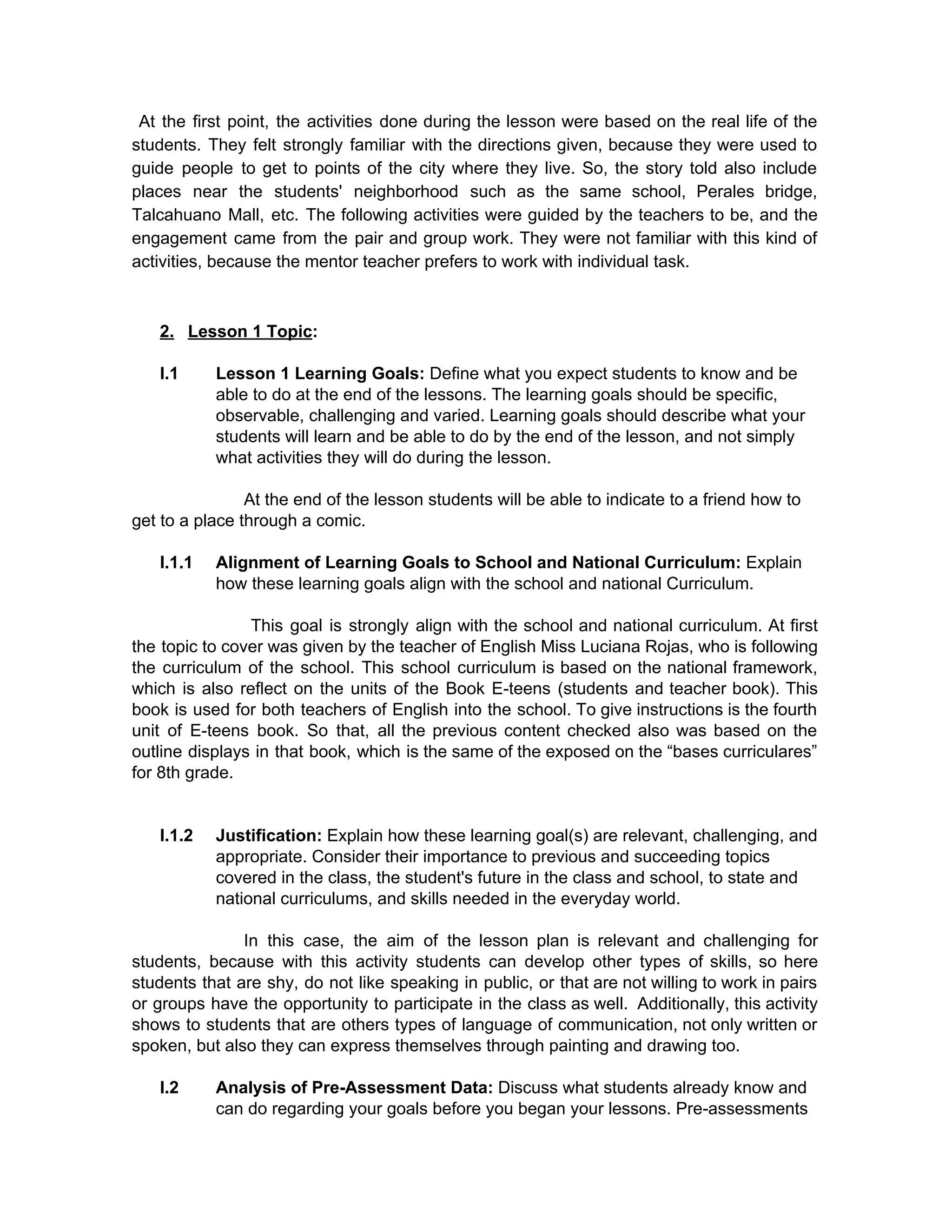 ​At the first point, the activities done during the lesson were based on the real life of the                                     
students. They felt strongly familiar with the directions given, because they were used to                           
guide people to get to points of the city where they live. So, the story told also include                                   
places near the students' neighborhood such as the same school, Perales bridge,                       
Talcahuano Mall, etc. The following activities were guided by the teachers to be, and the                             
engagement came from the pair and group work. They were not familiar with this kind of                               
activities, because the mentor teacher prefers to work with individual task.  
 
 
2. Lesson 1 Topic​: 
 
I.1 Lesson 1 Learning Goals: ​Define what you expect students to know and be 
able to do at the end of the lessons. The learning goals should be specific, 
observable, challenging and varied. Learning goals should describe what your 
students will learn and be able to do by the end of the lesson, and not simply 
what activities they will do during the lesson. 
 
At the end of the lesson students will be able to indicate to a friend how to 
get to a place through a comic. 
 
I.1.1 Alignment of Learning Goals to School and National Curriculum: ​Explain 
how these learning goals align with the school and national Curriculum. 
 
This goal is strongly align with the school and national curriculum. At first                           
the topic to cover was given by the teacher of English Miss Luciana Rojas, who is following                                 
the curriculum of the school. This school curriculum is based on the national framework,                           
which is also reflect on the units of the Book E­teens (students and teacher book). This                               
book is used for both teachers of English into the school. To give instructions is the fourth                                 
unit of E­teens book. So that, all the previous content checked also was based on the                               
outline displays in that book, which is the same of the exposed on the “bases curriculares”                               
for 8th grade.  
 
 
I.1.2 Justification: ​Explain how these learning goal(s) are relevant, challenging, and 
appropriate. Consider their importance to previous and succeeding topics 
covered in the class, the student's future in the class and school, to state and 
national curriculums, and skills needed in the everyday world. 
 
In this case, the aim of the lesson plan is relevant and challenging for                           
students, because with this activity students can develop other types of skills, so here                           
students that are shy, do not like speaking in public, or that are not willing to work in pairs                                     
or groups have the opportunity to participate in the class as well. Additionally, this activity                             
shows to students that are others types of language of communication, not only written or                             
spoken, but also they can express themselves through painting and drawing too. 
 
I.2 Analysis of Pre­Assessment Data: ​Discuss what students already know and 
can do regarding your goals before you began your lessons. Pre­assessments 
 