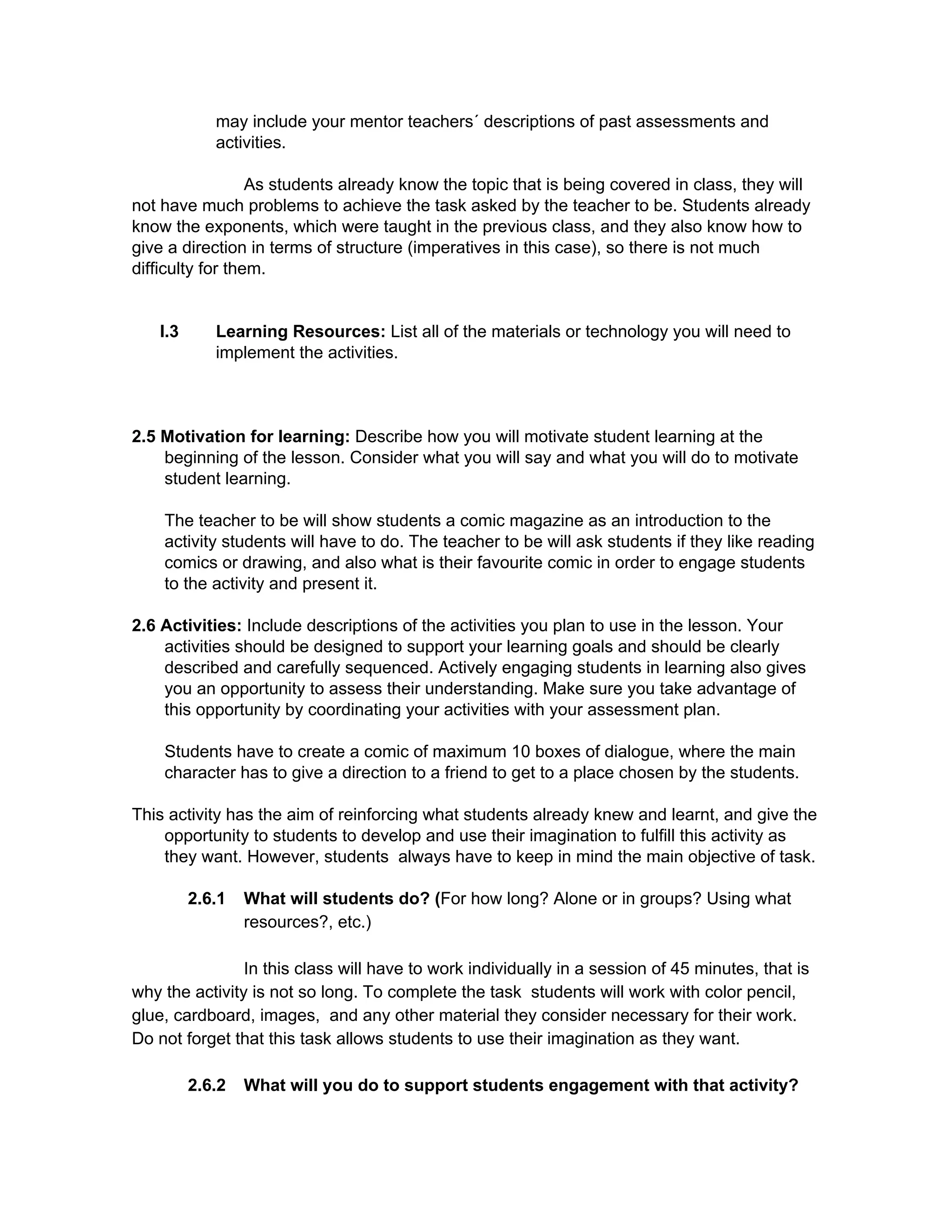 may include your mentor teachers´ descriptions of past assessments and 
activities. 
 
As students already know the topic that is being covered in class, they will 
not have much problems to achieve the task asked by the teacher to be. Students already 
know the exponents, which were taught in the previous class, and they also know how to 
give a direction in terms of structure (imperatives in this case), so there is not much 
difficulty for them.  
 
 
I.3 Learning Resources: ​List all of the materials or technology you will need to 
implement the activities. 
 
 
 
2.5 Motivation for learning: ​Describe how you will motivate student learning at the 
beginning of the lesson. Consider what you will say and what you will do to motivate 
student learning. 
 
The teacher to be will show students a comic magazine as an introduction to the 
activity students will have to do. The teacher to be will ask students if they like reading 
comics or drawing, and also what is their favourite comic in order to engage students 
to the activity and present it. 
 
2.6 Activities: ​Include descriptions of the activities you plan to use in the lesson. Your 
activities should be designed to support your learning goals and should be clearly 
described and carefully sequenced. Actively engaging students in learning also gives 
you an opportunity to assess their understanding. Make sure you take advantage of 
this opportunity by coordinating your activities with your assessment plan. 
 
Students have to create a comic of maximum 10 boxes of dialogue, where the main 
character has to give a direction to a friend to get to a place chosen by the students. 
 
This activity has the aim of reinforcing what students already knew and learnt, and give the 
opportunity to students to develop and use their imagination to fulfill this activity as 
they want. However, students  always have to keep in mind the main objective of task.  
 
2.6.1 What will students do? (​For how long? Alone or in groups? Using what 
resources?, etc.) 
 
In this class will have to work individually in a session of 45 minutes, that is 
why the activity is not so long. To complete the task  students will work with color pencil, 
glue, cardboard, images,  and any other material they consider necessary for their work. 
Do not forget that this task allows students to use their imagination as they want. 
 
2.6.2 What will you do to support students engagement with that activity? 
 
 