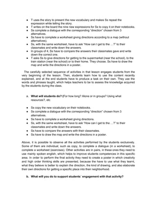 ● T uses the story to present the new vocabulary and makes Ss repeat the 
expression while telling the story. 
● T writes on the board the nine new expressions for Ss to copy it on their notebooks. 
● Ss complete a dialogue with the corresponding “direction” chosen from 3 
alternatives. 
● Ss have to complete a worksheet giving directions according to a map (without 
alternatives). 
● Ss, with the same worksheet, have to ask “How can I get to the …?” to their 
classmates and write down the answers. 
● In groups of 4, Ss have to compare the answers their classmates gave and write 
down the correct one. 
● T asks Ss to give directions for getting to the supermarket (near the school), to the 
train station (near the school) or to their home. They choose. Ss have to draw the 
map and write the directions in a poster. 
 
The carefully selected sequence of activities in that lesson engages students from the                           
very beginning of the lesson. Then, students learn how to use the content recently                           
explained, and at the end students have to produce a task on their own. They use the                                 
words and phrases taught, which helps teachers to be to assess the knowledge acquired                           
by the students during the class.  
 
 
a. What will students do? (​For how long? Alone or in groups? Using what 
resources?, etc 
 
● Ss copy the new vocabulary on their notebooks. 
● Ss complete a dialogue with the corresponding “direction” chosen from 3 
alternatives. 
● Ss have to complete a worksheet giving directions. 
● Ss, with the same worksheet, have to ask “How can I get to the …?” to their 
classmates and write down the answers. 
● Ss have to compare the answers with their classmates. 
● Ss have to draw the map and write the directions in a poster. 
 
Above, it is possible to observe all the activities performed by the students exclusively.                           
Some of them are individual, such as copy, to complete a dialogue (in a worksheet), to                               
complete a worksheet (exercises). Other activities are in pairs, in these ones they need to                             
use mainly spoken english, which helps to improve students competences in this specific                         
area. In order to perform the final activity they need to create a poster in which creativity                                 
and high order thinking skills are presented, because the have to use what they learnt,                             
what they believe is better to explain the direction, the kind of drawing, and also elaborate                               
their own directions for getting a specific place into their neighborhood. 
 
b. What will you do to support students´ engagement with that activity? 
 
 