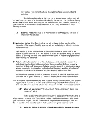 may include your mentor teachers´ descriptions of past assessments and 
activities. 
 
As students already know the topic that is being covered in class, they will 
not have much problems to achieve the task asked by the teacher to be. Students already 
know the exponents, which were taught in the previous class, and they also know how to 
give a direction in terms of structure (imperatives in this case), so there is not much 
difficulty for them.  
 
 
I.3 Learning Resources: ​List all of the materials or technology you will need to 
implement the activities. 
 
 
 
2.5 Motivation for learning: ​Describe how you will motivate student learning at the 
beginning of the lesson. Consider what you will say and what you will do to motivate 
student learning. 
 
The teacher to be will show students a comic magazine as an introduction to the 
activity students will have to do. The teacher to be will ask students if they like reading 
comics or drawing, and also what is their favourite comic in order to engage students 
to the activity and present it. 
 
2.6 Activities: ​Include descriptions of the activities you plan to use in the lesson. Your 
activities should be designed to support your learning goals and should be clearly 
described and carefully sequenced. Actively engaging students in learning also gives 
you an opportunity to assess their understanding. Make sure you take advantage of 
this opportunity by coordinating your activities with your assessment plan. 
 
Students have to create a comic of maximum 10 boxes of dialogue, where the main 
character has to give a direction to a friend to get to a place chosen by the students. 
 
This activity has the aim of reinforcing what students already knew and learnt, and give the 
opportunity to students to develop and use their imagination to fulfill this activity as 
they want. However, students  always have to keep in mind the main objective of task.  
 
2.6.1 What will students do? (​For how long? Alone or in groups? Using what 
resources?, etc.) 
 
In this class will have to work individually in a session of 45 minutes, that is 
why the activity is not so long. To complete the task  students will work with color pencil, 
glue, cardboard, images,  and any other material they consider necessary for their work. 
Do not forget that this task allows students to use their imagination as they want. 
 
2.6.2 What will you do to support students engagement with that activity? 
 
 