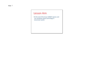 Slide 7 
Lesson Aim 
•At the end of the lesson SWBAT express and 
use vocabulary about technology in 
tomorrow’s world. 
 